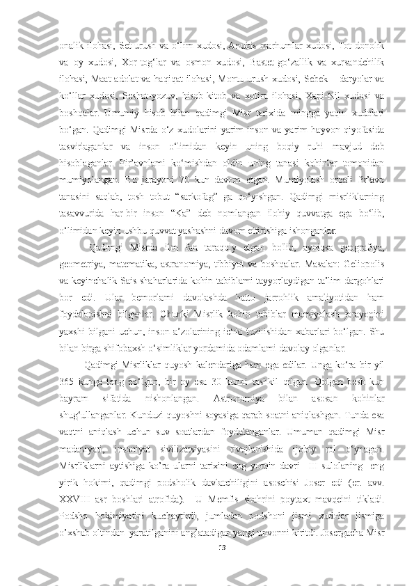 onalik ilohasi,  Set-urush  va  o‘lim   xudosi,  Anubis-marhumlar   xudosi, Tot-donolik
va   oy   xudosi,   Xor-tog‘lar   va   osmon   xudosi,   Bastet-go‘zallik   va   xursandchilik
ilohasi, Maat-adolat  va haqiqat  ilohasi, Montu-urush  xudosi, Sebek – daryolar  va
ko‘llar   xudosi,   Seshat-yozuv,   hisob-kitob   va   xotira   ilohasi,   Xapi-Nil   xudosi   va
boshqalar.   Umumiy   hisob   bilan   qadimgi   Misr   tarixida   mingga   yaqin   xudolari
bo‘gan.   Qadimgi   Misrda   o‘z   xudolarini   yarim   inson   va   yarim   hayvon   qiyofasida
tasvirlaganlar   va   inson   o‘limidan   keyin   uning   boqiy   ruhi   mavjud   deb
hisoblaganlar.   Fir’avnlami   ko‘mishdan   oldin   uning   tanasi   kohinlar   tomonidan
mumiyolangan.   Bu   jarayoni   70   kun   davom   etgan.   Mumiyolash   orqali   fir’avn
tanasini   saqlab,   tosh   tobut   “sarkofag”   ga   qo‘yishgan.   Qadimgi   misrliklarning
tasavvurida   har-bir   inson   “Ka”   deb   nomlangan   ilohiy   quvvatga   ega   bo‘lib,
o‘limidan keyin ushbu quvvat yashashni davom ettirishiga ishonganlar.
Qadimgi   Misrda   ilm   fan   taraqqiy   etgan   bo'lib,   ayniqsa   geografiya,
geometriya,   matematika,   astranomiya,   tibbiyot   va   boshqalar.   Masalan:   Geliopolis
va keyinchalik Sais shaharlarida kohin tabiblami tayyorlaydigan ta’lim dargohlari
bor   edi.   Ular   bemorlami   davolashda   hatto   jarrohlik   amaliyotidan   ham
foydalanishni   bilganlar.   Chunki   Misrlik   kohin   tabiblar   mumiyolash   jarayonini
yaxshi   bilgani   uchun,   inson   a’zolarining   ichki   tuzilishidan   xabarlari   bo‘lgan.  Shu
bilan birga shifobaxsh o‘simliklar yordamida odamlami davolay olganlar.
Qadimgi   Misrliklar   quyosh   kalendariga   ham   ega   edilar.   Unga   ko‘ra   bir   yil
365   kunga   teng   bo‘lgan,   bir   oy   esa   30   kunni   tashkil   qilgan.   Qolgan   besh   kun
bayram   sifatida   nishonlangan.   Astronomiya   bilan   asosan   kohinlar
shug‘ullanganlar. Kunduzi quyoshni soyasiga qarab soatni aniqlashgan. Tunda esa
vaqtni   aniqlash   uchun   suv   soatlardan   foydalanganlar.   Umuman   qadimgi   Misr
madaniyati,   insoniyat   sivilizatsiyasini   rivojlanishida   ijobiy   rol   o‘ynagan.
Misrliklarni   aytishiga   ko’ra   ularni   tarixini   eng   yorqin   davri     III   sulolaning     eng
yirik   hokimi,   qadimgi   podsholik   davlatchiligini   asoschisi   Joser   edi   (er.   avv.
XXVIII   asr   boshlari   atrofida).     U   Memfis   shahrini   poytaxt   mavqeini   tikladi.
Podsho   hokimiyatini   kuchaytirdi,   jumladan   podshoni   jismi   xudolar   jismiga
o’xshab oltindan  yaratilganini anglatadigan yangi unvonni kiritdi. Josergacha Misr
19 