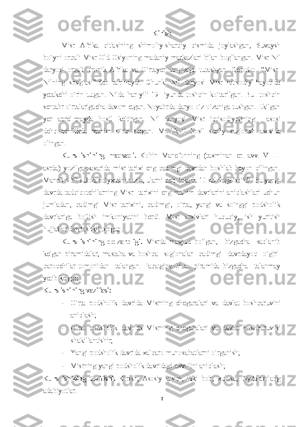 Kirish
Misr   Afrika   qit'asining   shimoliy-sharqiy   qismida   joylashgan,   Suvaysh
bo`yni  orqali Misr  Old Osiyoning madaniy markazlari bilan bog'langan.   Misr  Nil
daryosi   orqali   Tropik   Afrika   va   O`rtayer   dengiziga   tutashgan.   Gerodot     “Misr-
Nilning   sovg`asi”-deb   ta'riflaydi.   Chunki   Nil   daryosi   Misr   iqtisodiy   hayotida
yetakchi   o`rin   tutgan.   Nilda   har   yili   19     iyunda   toshqin   ko`tarilgan.   Bu     toshqin
sentabr o`rtalarigacha davom etgan. Noyabrda daryo o`z o`zaniga tushgan. Ekilgan
yer   aprel-mayda   hosil   keltirgan.   Nil   daryosi   Misr   iqtisodiyotining     asosi
dehqonchilikda   muhim   o`rin   tutgan.   Mo`l-ko`l   hosil   sun'iy   sug'orish   asosida
olingan.
Kurs   ishining   maqsadi.   Kohin   Manefonning   (taxminan   er.   avv.   VI-III
asrda)   yozilgan   asarida   misr   tarixi   eng   qadimgi   davrdan   boshlab   bayon   qilingan.
Manefon 30 sulola ro`yxatini tuzib, ularni uch dekada 10 sulolaga bo`ldi. Bu yangi
davrda   tadqiqotchilarning   Misr     tarixini   eng   muhim   davrlarini   aniqlashlari   uchun
jumladan,   qadimgi   Misr   tarixini,   qadimgi,   o`rta,   yangi   va   so`nggi   podsholik
davrlariga   bo`lish   imkoniyatini   berdi.   Misr   arxivlari   huquqiy,   ish   yuritish
hujjatlaridan tashkil topgan.
Kurs   ishining   dolzarbligi.   Misrda   mavjud   bo`lgan,     bizgacha     saqlanib
kelgan   piramidalar,   mastaba   va   boshqa     sog'onalar     qadimgi     davrdayoq     o`g'ri-
qaroqchilar   tomonidan     talangan.   Faqatgina   bitta     piramida   bizgacha     talanmay
yetib kelgan.
Kurs ishining vazifasi:
- O`rta   podsholik   davrida   Misrning   chegaralari   va   davlat   boshqaruvini
aniqlash;
- O`rta   podsholik   davrida   Misrning   chegaralari   va   davlat   boshqaruvini
shakillantishir;
- Yangi podsholik davrida xalqaro munosabatlarni o`rganish;
- Misrning yangi podsholik davridagi axvolini aniqlash;
Kurs   ishining   tuzilishi.   Kirish,   Asosiy   qisim,   ikki   bob,   xulosa,   foydalanilang
adabiyotlar.
2 