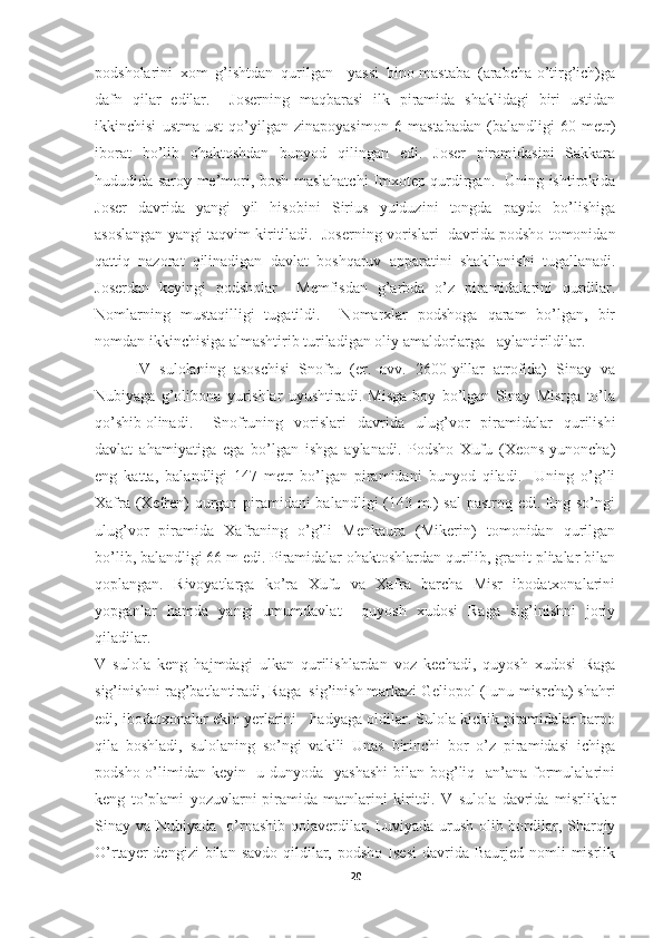 podsholarini   xom   g’ishtdan   qurilgan     yassi   bino-mastaba   (arabcha-o’tirg’ich)ga
dafn   qilar   edilar.     Joserning   maqbarasi   ilk   piramida   shaklidagi   biri   ustidan
ikkinchisi   ustma-ust   qo’yilgan   zinapoyasimon   6   mastabadan   (balandligi   60   metr)
iborat   bo’lib   ohaktoshdan   bunyod   qilingan   edi.   Joser   piramidasini   Sakkara
hududida saroy me’mori, bosh maslahatchi-Imxotep qurdirgan.   Uning ishtirokida
Joser   davrida   yangi   yil   hisobini   Sirius   yulduzini   tongda   paydo   bo’lishiga
asoslangan yangi taqvim kiritiladi.  Joserning vorislari  davrida podsho tomonidan
qattiq   nazorat   qilinadigan   davlat   boshqaruv   apparatini   shakllanishi   tugallanadi.
Joserdan   keyingi   podsholar     Memfisdan   g’arbda   o’z   piramidalarini   qurdilar.
Nomlarning   mustaqilligi   tugatildi.     Nomarxlar   podshoga   qaram   bo’lgan,   bir
nomdan ikkinchisiga almashtirib turiladigan oliy amaldorlarga   aylantirildilar.
IV   sulolaning   asoschisi   Snofru   (er.   avv.   2600-yillar   atrofida)   Sinay   va
Nubiyaga   g’olibona   yurishlar   uyushtiradi.   Misga   boy   bo’lgan   Sinay   Misrga   to’la
qo’shib olinadi.   Snofruning   vorislari   davrida   ulug’vor   piramidalar   qurilishi
davlat   ahamiyatiga   ega   bo’lgan   ishga   aylanadi.   Podsho   Xufu   (Xeons-yunoncha)
eng   katta,   balandligi   147   metr   bo’lgan   piramidani   bunyod   qiladi.     Uning   o’g’li
Xafra (Xefren) qurgan piramidani balandligi (143 m.) sal  pastroq edi. Eng so’ngi
ulug’vor   piramida   Xafraning   o’g’li   Menkaura   (Mikerin)   tomonidan   qurilgan
bo’lib, balandligi 66 m edi. Piramidalar ohaktoshlardan qurilib, granit plitalar bilan
qoplangan.   Rivoyatlarga   ko’ra   Xufu   va   Xafra   barcha   Misr   ibodatxonalarini
yopganlar   hamda   yangi   umumdavlat     quyosh   xudosi   Raga   sig’inishni   joriy
qiladilar.
V   sulola   keng   hajmdagi   ulkan   qurilishlardan   voz   kechadi,   quyosh   xudosi   Raga
sig’inishni rag’batlantiradi, Raga  sig’inish markazi Geliopol (Iunu-misrcha) shahri
edi, ibodatxonalar ekin yerlarini   hadyaga oldilar. Sulola kichik piramidalar barpo
qila   boshladi,   sulolaning   so’ngi   vakili   Unas   birinchi   bor   o’z   piramidasi   ichiga
podsho o’limidan keyin   u dunyoda   yashashi  bilan bog’liq   an’ana formulalarini
keng   to’plami   yozuvlarni-piramida   matnlarini   kiritdi.   V   sulola   davrida   misrliklar
Sinay va Nubiyada   o’rnashib qolaverdilar, Luviyada urush olib bordilar, Sharqiy
O’rtayer  dengizi  bilan  savdo  qildilar,  podsho  Isesi   davrida  Baurjed  nomli  misrlik
20 