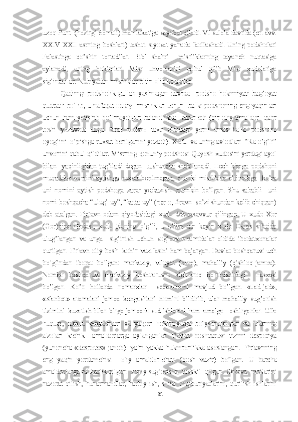 uzoq Punt  (hozirgi Somali) mamlakatiga sayohat qiladi. VI sulola davrida (er. avv.
XXIV-XXII asrning boshlari) tashqi siyosat yanada faollashadi. Uning podsholari
Falastinga   qo’shin   tortadilar.   Bibl   shahri     misrliklarning   tayanch   nuqtasiga
aylanadi,   uning   hokimlari   Misr   unvonlarini   qabul   qilib   Misr   xudolariga
sig’inadilar. Nubiyadan misrliklar oltin olib keladilar.
Qadimgi   podsholik   gullab-yashnagan   davrda     podsho   hokimiyati   bag’oyat
qudratli bo’lib, u nafaqat oddiy   misrliklar uchun   balki podshoning eng yaqinlari
uchun   ham   yetishib   bo’lmaydigan   balandlikda     turar   edi   (bir   oliy   amaldor     qabr
toshi   yozuvida   unga   faqat   podsho   taxti   oldidagi   yerni   emas   balki   podshoni
oyog’ini  o’pishga ruxsat berilganini yozadi). Xufu  va uning avlodlari  “Ra o’g’li”
unvonini qabul qildilar. Misrning qonuniy podshosi Quyosh xudosini yerdagi ayol
bilan   yaqinligidan tug’iladi  degan    tushuncha  shakllanadi.  Hech kimga podshoni
muqaddas   nomini  aytishga   ruxsat  berilmagan,  chunki  misrliklar  e’tiqodiga    ko’ra
uni   nomini   aytish   podshoga   zarar   yetkazishi   mumkin   bo’lgan.   Shu   sababli     uni
nomi boshqacha “ulug’ uy”, “katta uy” (per-o, firavn  so’zi shundan kelib chiqqan)
deb   atalgan.   Fir`avn   odam   qiyofasidagi   xudo   deb   tasavvur   qilingan.   U   xudo   Xor
(Gor)ning   ifodasi,   xudo   Raning   o’g’li,   u   o’limidan   keyin   xudo   Osiris   sifatida
ulug’langan   va   unga     sig’inish   uchun   sog’ona-piramidalar   oldida   ibodatxonalar
qurilgan. Fir'avn oliy bosh   kohin vazifasini ham bajargan. Davlat boshqaruvi uch
bo`g'indan   iborat   bo`lgan:   markaziy,   viloyat   (nom),   mahalliy   (qishloq-jamoa).
Nomlar   boshqaruvi   markaziy   boshqaruvni   kichikroq   ko`rinishidagi     nusxasi
bo’lgan.   Ko’p   hollarda   nomarxlar     separatizmi   mavjud   bo’lgan.   «Jad-jad»,
«Kanbet»   atamalari   jamoa   kengashlari   nomini   bildirib,   ular   mahalliy   sug’orish
tizimini  kuzatish bilan birga jamoada sud ishlarini ham  amalga   oshirganlar. Oila
huquqi,   jamoa   kengashlari   va   yuqori   hokimiyatga   bo`ysundirilgan   va   ularning
a'zolari   kichik     amaldorlarga   aylanganlar.   Davlat   boshqaruvi   tizimi   despotiya
(yunoncha «despotes» janob)   ya'ni yakka hukmronlikka asoslangan.    Fir'avnning
eng   yaqin   yordamchisi     oliy   amaldor-chati   (bosh   vazir)   bo’lgan.   U   barcha
amaldorlarga rahbarlik qilgan: sun'iy sug`orishni tashkil  qilgan. Chorva  mollarini
nazorat   qilish,   hunarmandlar,  harbiy  ish,   soliq     majburiyatlarini,  qurilish   ishlarini
21 