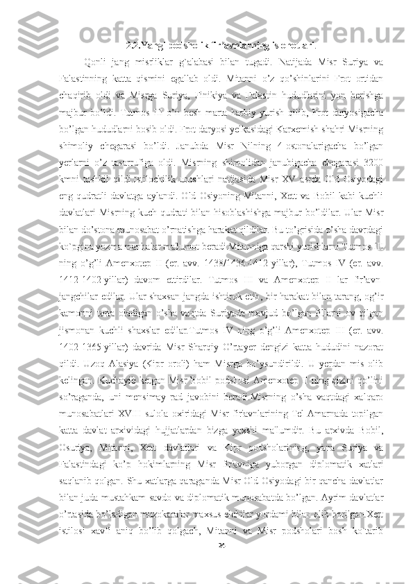 2.2.Yangi podsholik fir avnlarning islohotlariʼ .
Qonli   jang   misrliklar   g`alabasi   bilan   tugadi.   Natijada   Misr   Suriya   va
Falastinning   katta   qismini   egallab   oldi.   Mitanni   o’z   qo’shinlarini   Frot   ortidan
chaqirib   oldi   va   Misrga   Suriya,   Finikiya   va   Falastin   hududlarini   yon   berishga
majbur   bo’ldi.   Tutmos   III   o’n   besh   marta   harbiy   yurish   qilib,   Frot   daryosigacha
bo’lgan hududlarni bosib oldi. Frot daryosi yelkasidagi Karxemish shahri Misrning
shimoliy   chegarasi   bo’ldi.   Janubda   Misr   Nilning   4-ostonalarigacha   bo’lgan
yerlarni   o’z   tasarrufiga   oldi.   Misrning   shimolidan   janubigacha   chegarasi   3200
kmni   tashkil   qildi.Istilochilik   urushlari   natijasida   Misr   XV   asrda   Old   Osiyodagi
eng   qudratli   davlatga   aylandi.   Old   Osiyoning   Mitanni,   Xett   va   Bobil   kabi   kuchli
davlatlari Misrning kuch-qudrati  bilan hisoblashishga  majbur bo’ldilar. Ular Misr
bilan do’stona munosabat o’rnatishga harakat qildilar. Bu to’grisida o’sha davrdagi
ko`pgina yozma manbalar ma'lumot beradi.Mitanniga qarshi yurishlarni Tutmos III
ning   o’g’li   Amenxotep   II   (er.   avv.   1438/1436-1412-yillar),   Tutmos   IV   (er.   avv.
1412-1402-yillar)   davom   ettirdilar.   Tutmos   III   va   Amenxotep   II   lar   fir’avn-
jangchilar edilar. Ular   shaxsan  jangda ishtirok etib , bir harakat  bilan tarang, og’ir
kamonni   torta   oladigan   o’sha   vaqtda   Suriyada   mavjud   bo’lgan   fillarni   ov   qilgan
jismonan   kuchli   shaxslar   edilar.Tutmos   IV   ning   o’g’li   Amenxotep   III   (er.   avv.
1402-1365-yillar)   davrida   Misr   Sharqiy   O’rtayer   dengizi   katta   hududini   nazorat
qildi.   Uzoq   Alasiya   (Kipr   oroli)   ham   Misrga   bo’ysundirildi.   U   yerdan   mis   olib
kelingan. Kuchayib ketgan Misr  Bobil  podshosi  Amenxotep II ning qizini  qo’lini
so’raganda,   uni   mensimay   rad   javobini   beradi.Misrning   o’sha   vaqtdagi   xalqaro
munosabatlari   XVIII   sulola   oxiridagi   Misr   fir'avnlarining   Tel-Amarnada   topilgan
katta   davlat   arxividagi   hujjatlardan   bizga   yaxshi   ma'lumdir.   Bu   arxivda   Bobil,
Osuriya,   Mitanni,   Xett   davlatlari   va   Kipr   podsholarining,   yana   Suriya   va
Falastindagi   ko’p   hokimlarning   Misr   fir'avniga   yuborgan   diplomatik   xatlari
saqlanib qolgan. Shu xatlarga qaraganda Misr Old Osiyodagi bir qancha davlatlar
bilan juda mustahkam savdo va diplomatik munosabatda bo’lgan. Ayrim davlatlar
o’rtasida bo’ladigan muzokaralar maxsus elchilar yordami bilan olib borilgan.Xett
istilosi   xavfi   aniq   bo’lib   qolgach,   Mitanni   va   Misr   podsholari   bosh   ko`tarib
24 