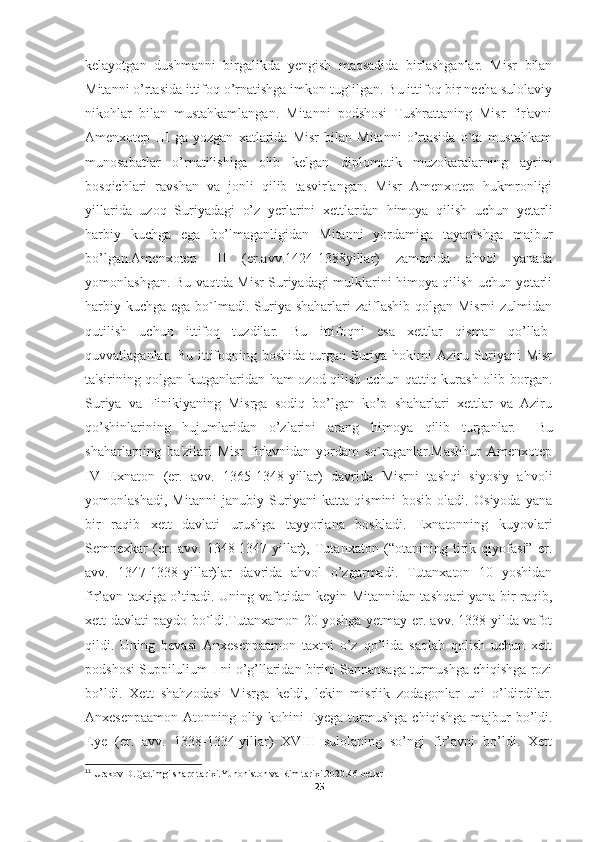 kelayotgan   dushmanni   birgalikda   yengish   maqsadida   birlashganlar.   Misr   bilan
Mitanni o’rtasida ittifoq o’rnatishga imkon tug`ilgan. Bu ittifoq bir necha sulolaviy
nikohlar   bilan   mustahkamlangan.   Mitanni   podshosi   Tushrattaning   Misr   fir'avni
Amenxotep   III   ga   yozgan   xatlarida   Misr   bilan   Mitanni   o’rtasida   o`ta   mustahkam
munosabatlar   o’rnatilishiga   olib   kelgan   diplomatik   muzokaralarning   ayrim
bosqichlari   ravshan   va   jonli   qilib   tasvirlangan.   Misr   Amenxotep   hukmronligi
yillarida   uzoq   Suriyadagi   o’z   yerlarini   xettlardan   himoya   qilish   uchun   yetarli
harbiy   kuchga   ega   bo’lmaganligidan   Mitanni   yordamiga   tayanishga   majbur
bo’lgan.Amenxotep   III   (er.avv.1424-1388yillar)   zamonida   ahvol   yanada
yomonlashgan. Bu vaqtda Misr Suriyadagi mulklarini himoya qilish uchun yetarli
harbiy kuchga  ega bo`lmadi. Suriya shaharlari  zaiflashib qolgan  Misrni  zulmidan
qutilish   uchun   ittifoq   tuzdilar.   Bu   ittifoqni   esa   xettlar   qisman   qo’llab-
quvvatlaganlar. Bu ittifoqning boshida  turgan  Suriya hokimi  Aziru Suriyani  Misr
ta'sirining qolgan-kutganlaridan ham  ozod qilish uchun qattiq kurash olib borgan.
Suriya   va   Finikiyaning   Misrga   sodiq   bo’lgan   ko’p   shaharlari   xettlar   va   Aziru
qo’shinlarining   hujumlaridan   o’zlarini   arang   himoya   qilib   turganlar. 11
  Bu
shaharlarning   ba'zilari   Misr   fir'avnidan   yordam   so`raganlar.Mashhur   Amenxotep
IV   Exnaton   (er.   avv.   1365-1348-yillar)   davrida   Misrni   tashqi   siyosiy   ahvoli
yomonlashadi,   Mitanni   janubiy   Suriyani   katta   qismini   bosib   oladi.   Osiyoda   yana
bir   raqib   xett   davlati   urushga   tayyorlana   boshladi.   Exnatonning   kuyovlari
Semnexkar   (er.   avv.   1348-1347-yillar),   Tutanxaton   (“otanining   tirik   qiyofasi”   er.
avv.   1347-1338-yillar)lar   davrida   ahvol   o’zgarmadi.   Tutanxaton   10   yoshidan
fir’avn taxtiga o’tiradi. Uning vafotidan keyin Mitannidan tashqari yana bir raqib,
xett davlati paydo bo`ldi.Tutanxamon 20 yoshga yetmay er. avv. 1338-yilda vafot
qildi.   Uning   bevasi   Anxesenpaamon   taxtni   o’z   qo’lida   saqlab   qolish   uchun   xett
podshosi Suppilulium I ni o’g’llaridan birini Sannansaga turmushga chiqishga rozi
bo’ldi.   Xett   shahzodasi   Misrga   keldi,   lekin   misrlik   zodagonlar   uni   o’ldirdilar.
Anxesenpaamon  Atonning  oliy kohini   Eyega  turmushga  chiqishga   majbur   bo’ldi.
Eye   (er.   avv.   1338-1334-yillar)   XVIII   sulolaning   so’ngi   fir’avni   bo’ldi.   Xett
11
 Urakov D.Qadimgi sharq tarixi.Yunoniston va Rim tarixi.2020.46-betlar
25 