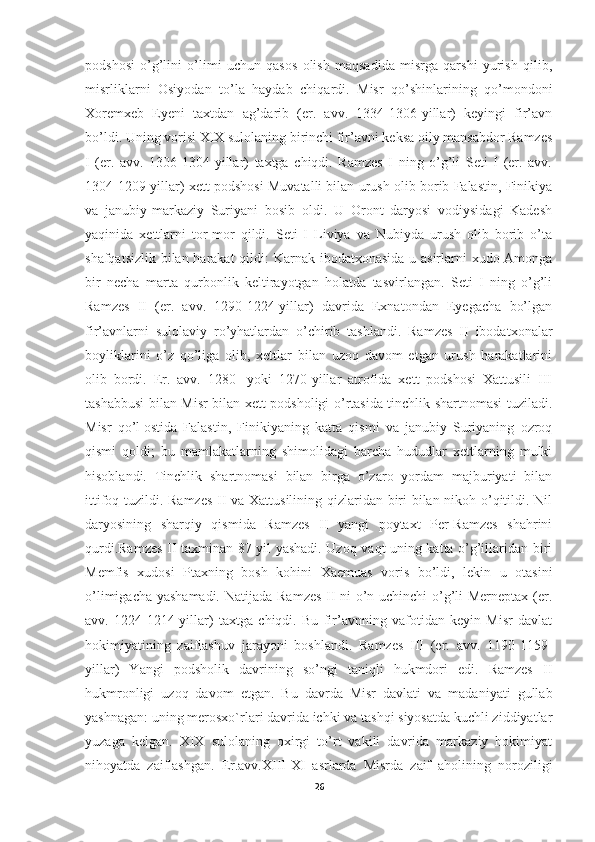 podshosi   o’g’lini   o’limi   uchun   qasos   olish   maqsadida   misrga   qarshi   yurish   qilib,
misrliklarni   Osiyodan   to’la   haydab   chiqardi.   Misr   qo’shinlarining   qo’mondoni
Xoremxeb   Eyeni   taxtdan   ag’darib   (er.   avv.   1334-1306-yillar)   keyingi   fir’avn
bo’ldi.  Uning vorisi XIX sulolaning birinchi fir’avni keksa oily mansabdor Ramzes
I   (er.   avv.   1306-1304-yillar)   taxtga   chiqdi.   Ramzes   I   ning   o’g’li   Seti   I   (er.   avv.
1304-1209-yillar) xett podshosi Muvatalli bilan urush olib borib Falastin, Finikiya
va   janubiy-markaziy   Suriyani   bosib   oldi.   U   Oront   daryosi   vodiysidagi   Kadesh
yaqinida   xettlarni   tor-mor   qildi.   Seti   I   Liviya   va   Nubiyda   urush   olib   borib   o’ta
shafqatsizlik bilan harakat  qildi:  Karnak ibodatxonasida u asirlarni xudo Amonga
bir   necha   marta   qurbonlik   keltirayotgan   holatda   tasvirlangan.   Seti   I   ning   o’g’li
Ramzes   II   (er.   avv.   1290-1224-yillar)   davrida   Exnatondan   Eyegacha   bo’lgan
fir’avnlarni   sulolaviy   ro’yhatlardan   o’chirib   tashlandi.   Ramzes   II   ibodatxonalar
boyliklarini   o’z   qo’liga   olib,   xettlar   bilan   uzoq   davom   etgan   urush   harakatlarini
olib   bordi.   Er.   avv.   1280-   yoki   1270-yillar   atrofida   xett   podshosi   Xattusili   III
tashabbusi bilan Misr bilan xett podsholigi o’rtasida tinchlik shartnomasi tuziladi.
Misr   qo’l   ostida   Falastin ,   Finikiyaning   katta   qismi   va   janubiy   Suriyaning   ozroq
qismi   qoldi;   bu   mamlakatlarning   shimolidagi   barcha   hududlar   xettlarning   mulki
hisoblandi.   Tinchlik   shartnomasi   bilan   birga   o’zaro   yordam   majburiyati   bilan
ittifoq tuzildi. Ramzes II va Xattusilining qizlaridan biri bilan nikoh o’qitildi. Nil
daryosining   sharqiy   qismida   Ramzes   II   yangi   poytaxt   Per-Ramzes   shahrini
qurdi.Ramzes II taxminan 87 yil yashadi. Uzoq vaqt uning katta o’g’illaridan biri
Memfis   xudosi   Ptaxning   bosh   kohini   Xaemuas   voris   bo’ldi,   lekin   u   otasini
o’limigacha yashamadi.   Natijada Ramzes II ni o’n uchinchi o’g’li Merneptax (er.
avv.   1224-1214-yillar)   taxtga   chiqdi.   Bu   fir’avnning   vafotidan   keyin   Misr   davlat
hokimiyatining   zaiflashuv   jarayoni   boshlandi.   Ramzes   III   (er.   avv.   1190-1159-
yillar)   Yangi   podsholik   davrining   so’ngi   taniqli   hukmdori   edi.   Ramzes   II
hukmronligi   uzoq   davom   etgan.   Bu   davrda   Misr   davlati   va   madaniyati   gullab
yashnagan: uning merosxo`rlari davrida ichki va tashqi siyosatda kuchli ziddiyatlar
yuzaga   kelgan.   XIX   sulolaning   oxirgi   to’rt   vakili   davrida   markaziy   hokimiyat
nihoyatda   zaiflashgan.   Er.avv.XIII-XI   asrlarda   Misrda   zaif   aholining   noroziligi
26 