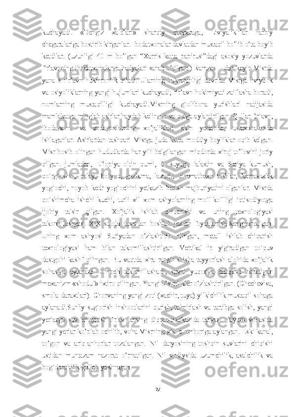 kuchayadi.   «Dengiz   xalqlari»   sharqiy   chegaraga,   Liviyaliklilar   harbiy
chegaralariga bostirib kirganlar. Ibodatxonalar davlatdan mustaqil bo’lib o’ta boyib
ketdilar.   (uzunligi   40   m   bo’lgan   “Xarris   katta   papirusi”dagi   asosiy   yozuvlarda
fir’avnning ibodatxonalarga hadyalari sanab o’tilgan.) Ramzes II dan keyin Misrda
yana   8   fir’avn   hukmronlik   qiladi.   Ularning   hukmronligi   davrida   Misrga   liviyalik
va osiyoliklarning yangi hujumlari kuchayadi; fir’avn hokimiyati zaiflasha boradi,
nomlarning   mustaqilligi   kuchayadi.Misrning   g`olibona   yurishlari   natijasida
mamlakatga minglab asirlar haydab kelingan va qulga aylantirilgan. Qullar fir`avn,
ibodatxona   va   zodagonlarning   xo’jaliklari   ekin   yerlarida,   ustaxonalarida
ishlaganlar.   Asirlardan   tashqari   Misrga   juda   katta   moddiy   boyliklar   oqib   kelgan.
Misr  bosib  olingan hududlarda  har  yili  belgilangan miqdorda xiroj  to’lovini  joriy
qilgan.   jumladan,   Efiopiya   oltin   qumi,   fil   suyagi,   Falastin   va   Suriya   kumush ,
qo`rg`oshin,   qalay,   bo`yoq,   gazlama,   lazurit,   qimmatbaxo   toshlar,   kemasozlik
yog`ochi,   noyob   kedr   yog`ochini   yetkazib   berish   majburiyatini   olganlar.   Misrda
qo`shimcha   ishchi   kuchi,   turli   xil   xom   ashyolarning   mo`l-ko`lligi   iqtisodiyotga
ijobiy   ta'sir   qilgan.   Xo’jalik   ishlab   chiqarishi   va   uning   texnologiyasi
takomillashgan.   XIX   sulola   davridan   boshlab   jezdan   foydalanish   keng   tarqalgan.
Uning   xom   ashyosi   Suriyadan   o’zlashtirib   olingan,   metall   ishlab   chiqarish
texnologiyasi   ham   bilan   takomillashtirilgan.   Vertikal   ip   yigiradigan   to`quv
dastgohi   kashf   qilingan.   Bu   vaqtda   xira   rangli   shisha   tayyorlash   alohida   xo’jalik
sohasiga   aylanadi.   Omoch   takomillashadi,   suvni   yuqoriga   chiqarib   beradigan
mexanizm «shoduf» ixtiro qilingan. Yangi o’simliklar o’zlashtirilgan. (Chechevisa,
smola daraxtlari). Chorvaning yangi zoti (xachir, tuya) yilkichilik mustaqil sohaga
aylanadi.Sun'iy   sug`orish   inshootlarini   qurish,   ta'mirlash   va   tartibga   solish,   yangi
yerlarga   suv   chiqarish   fir'avnlarning   diqqat-markazida   turgan.   Fayum   vohasida
yangi yerlar ko’plab ochilib, voha Misrning g`alla omboriga aylangan. Eski kanal,
to’gon   va   ariq-anhorlar   tozalangan.   Nil   daryosining   toshqin   suvlarini   chiqishi
ustidan   muntazam   nazorat   o’rnatilgan.   Nil   vodiysida   uzumchilik,   asalchilik   va
bog`dorchilik gullab-yashnagan.
27 