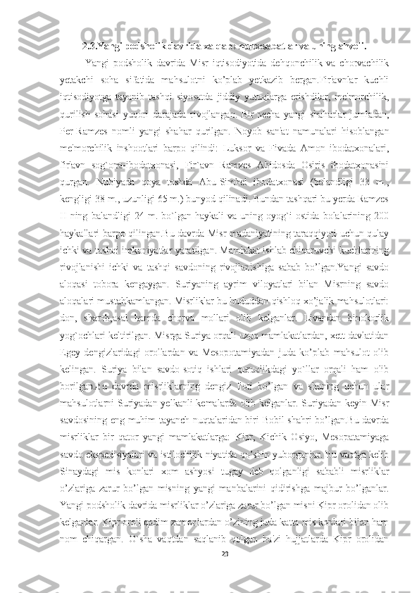 2.3.Yangi podsholik davrida xalqaro munosabatlar va uning ahvoli.
Yangi   podsholik   davrida   Misr   iqtisodiyotida   dehqonchilik   va   chorvachilik
yetakchi   soha   sifatida   mahsulotni   ko’plab   yetkazib   bergan.Fir'avnlar   kuchli
iqtisodiyotga   tayanib   tashqi   siyosatda   jiddiy   yutuqlarga   erishdilar,   me'morchilik,
qurilish   sohasi   yuqori   darajada   rivojlangan.   Bir   necha   yangi   shaharlar   jumladan ,
Per-Ramzes   nomli   yangi   shahar   qurilgan.   Noyob   san'at   namunalari   hisoblangan
me'morchilik   inshootlari   barpo   qilindi:   Luksor   va   Fivada   Amon   ibodatxonalari,
fir'avn   sog`ona-ibodatxonasi,   Fir`avn   Ramzes   Abidosda   Osiris   ibodatxonasini
qurgan.   Nubiyada   qoya   toshda   Abu-Simbel   ibodatxonasi   (balandligi   33   m.,
kengligi 38 m., uzunligi 65 m.) bunyod qilinadi. Bundan tashqari bu yerda Ramzes
II   ning   balandligi   24   m.   bo`lgan   haykali   va   uning   oyog`i   ostida   bolalarining   200
haykallari barpo qilingan.Bu davrda Misr madaniyatining taraqqiyoti uchun qulay
ichki va tashqi imkoniyatlar yaratilgan. Mamlakat ishlab chiqaruvchi kuchlarining
rivojlanishi   ichki   va   tashqi   savdoning   rivojlanishiga   sabab   bo’lgan.Yangi   savdo
aloqasi   tobora   kengaygan.   Suriyaning   ayrim   viloyatlari   bilan   Misrning   savdo
aloqalari mustahkamlangan. Misrliklar bu hududdan qishloq xo’jalik mahsulotlari:
don,   sharob,asal   hamda   chorva   mollari   olib   kelganlar.   Livandan   binokorlik
yog`ochlari keltirilgan. Misrga Suriya orqali uzoq mamlakatlardan, xett davlatidan
Egey   dengizlaridagi   orollardan   va   Mesopotamiyadan   juda   ko’plab   mahsulot   olib
kelingan.   Suriya   bilan   savdo-sotiq   ishlari   quruqlikdagi   yo`llar   orqali   ham   olib
borilgan.Bu   davrda   misrliklarning   dengiz   floti   bo’lgan   va   shuning   uchun   ular
mahsulotlarni Suriyadan yelkanli  kemalarda olib kelganlar. Suriyadan keyin Misr
savdosining eng muhim tayanch nuqtalaridan biri Bobil shahri bo’lgan.Bu davrda
misrliklar   bir   qator   yangi   mamlakatlarga:   Kipr,   Kichik   Osiyo,   Mesopatamiyaga
savdo ekspedisiyalari va istilochilik niyatida qo’shin yuborganlar. Bu vaqtga kelib
Sinaydagi   mis   konlari   xom   ashyosi   tugay   deb   qolganligi   sababli   misrliklar
o’zlariga   zarur   bo’lgan   misning   yangi   manbalarini   qidirishga   majbur   bo’lganlar.
Yangi podsholik davrida misrliklar o’zlariga zarur bo’lgan misni Kipr orolidan olib
kelganlar. Kipr oroli qadim zamonlardan o’zining juda katta mis konlari bilan ham
nom   chiqargan.   O`sha   vaqtdan   saqlanib   qolgan   ba'zi   hujjatlarda   Kipr   orolidan
29 