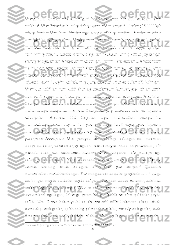 Misrga   juda   ko’plab   mis   yuborilgani   haqida   malumot   beriladi.   Masalan:   Kipr
podshosi   Misr   fir'avniga   bunday   deb   yozgan:   «Men   senga   500  talant(150000   kg)
mis   yubordim.Men   buni   birodarimga   sovg`a   qilib   yubordim.   Birodar   misning
kamligini ko`nglingga olma. Mening mamlakatimda egam Nergalning qo`li (vabo)
mamlakatimdagi odamlarning hammasini qirib yubordi. Endi misni tayyorlaydigan
hech   kim   yo’q».Bu   davrda   Kichik   Osiyodan,   xususan   uning   xettlar   joylashgan
sharqiy viloyatlaridan Misrga temir keltirilgan. Temir o`sha vaqtlarda Misrda nodir
hisoblangan.Misr   savdosi   shimoli-sharqqa   Mesopotamiya   viloyatlariga   kirib
borgan. Ikki daryo oralig`ining shimoli-g`arbida joylashgan Mitanni davlatidan jez,
lojuvard, gazmol, kiyim-kechak, moy, jang aravalari ,otlar va qullar olib kelingan.
Misrliklar Bobildan ham  xuddi  shunday tovarlar  ya'ni  kumush, yog`ochdan tortib
oltin va fil  suyagi  bilan bezatilgan qimmatbaho buyumlar keltirganlar. Misr  bilan
Osuriya   o’rtasida   ham   savdo   aloqalari   o’rnatilgan.   Yozma   manbalardagi
ma'lumotlarga   qaraganda   misrliklar   Osuriyadan   jang   aravalari ,   otlar   va   lojuvard
keltirganlar.   Misrliklar   Old   Osiyodan   olgan   mahsulotlari   evaziga   bu
mamlakatlarga   asosan   quyma   oltin   yoki   tilla   buyumlar,fil   suyagi   yoki   lojuvard
bilan   bezatilgan   buyumlar,   gazmol,   kiyim-kechak,   asosan   qimmatbaho   metallar
yuborganlar.Avvalgidek   Misr   jamiyati   uch   qatlamga   bo’lingan   edi:   hukmron
tabaqa   quldorlar,   ustaxonalar,uy   egalari:   kichik   mayda   ishlab   chiqaruvchilar,   o’z
mehnati   bilan   kun   kechiruvchi   hunarmand   va   dehqonlar:   o’z   mulkiga   ega
bo’lmagan qaram  qullar. Yangi  podshohlik davrida ijtimoiy qatlamlar va ijtimoiy
tizimda   ularning   ichida   ko’pgina   o’zgarishlar   yuz   bergan. 12
  Quldorlik
munosabatlari mustahkamlangan. Yuz minglab asirlar qullarga aylantiril. 1-3 qulga
esa   bo’lgan   mayda   quldorlar   paydo   bo’lgan.   Hukmron   tabaqa   va   uning   tarkibida
keskin o’zgarishlar yuz bergan. Aslzoda bo’lmagan, ma'muriyatda o’rta va kichik
lavozimlarni   egallagan,   fir'avnga   qaram   bo’lgan   kichik   va   o’rta   quldorlar   paydo
bo’ldi.   Ular   fir'avn   hokimiyatini   asosiy   tayanchi   edilar.Hukmron   tabaqa   ichida
xizmatdagi zodagonlar, qo’shinning qo`mondon tarkibi,   merosiy zodagonlar , xudo
Amon   boshchiligidagi   oliy   kohinlar   alohida   o’rin   egallaganlar.   Nom   zodagonlari
12
 Urakov D.Qadimgi sharq tarixi.Yunoniston va Rim tarixi.2020.50-52-betlar
30 