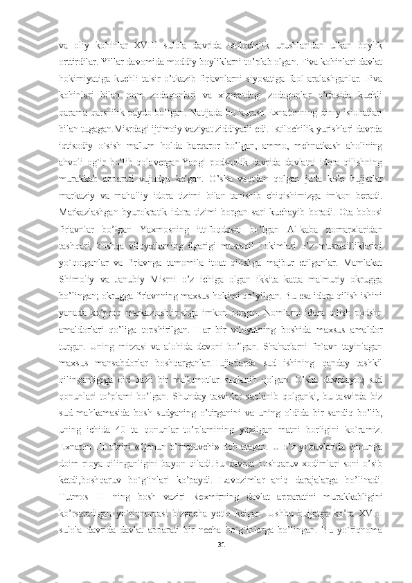 va   oliy   kohinlar   XVIII   sulola   davrida   istilochilik   urushlaridan   ulkan   boylik
orttirdilar. Yillar davomida moddiy boyliklarni to’plab olgan. Fiva kohinlari davlat
hokimiyatiga   kuchli   ta'sir   o’tkazib   fir'avnlarni   siyosatiga   faol   aralashganlar.   Fiva
kohinlari   bilan   nom   zodagonlari   va   xizmatdagi   zodagonlar   o’rtasida   kuchli
qarama-qarshilik paydo bo’lgan. Natijada bu kurash Exnatonning diniy islohatlari
bilan tugagan.Misrdagi ijtimoiy vaziyat ziddiyatli edi. Istilochilik yurishlari davrda
iqtisodiy   o`sish   ma'lum   holda   barqaror   bo’lgan,   ammo,   mehnatkash   aholining
ahvoli   og`ir   bo’lib   qolavergan.Yangi   podsholik   davrida   davlatni   idora   qilishning
murakkab   apparati   vujudga   kelgan.   O’sha   vaqtdan   qolgan   juda   ko’p   hujjatlar
markaziy   va   mahalliy   idora   tizimi   bilan   tanishib   chiqishimizga   imkon   beradi.
Markazlashgan   byurokratik   idora   tizimi   borgan   sari   kuchayib   boradi.   Ota-bobosi
fir'avnlar   bo’lgan   Yaxmosning   ittifoqdoshi   bo’lgan   Al-kaba   nomarxlaridan
tashqari,   boshqa   viloyatlarning   ilgarigi   mustaqil   hokimlari   o’z   mustaqilliklarini
yo`qotganlar   va   fir'avnga   tamomila   itoat   qilishga   majbur   etilganlar.   Mamlakat
Shimoliy   va   Janubiy   Misrni   o’z   ichiga   olgan   ikkita   katta   ma'muriy   okrugga
bo’lingan; okrugga fir'avnning maxsus hokimi qo’yilgan. Bu esa idora qilish ishini
yanada   ko’proq   markazlashtirishga   imkon   bergan.   Nomlarni   idora   qilish   podsho
amaldorlari   qo’liga   topshirilgan.   Har   bir   viloyatning   boshida   maxsus   amaldor
turgan.   Uning   mirzasi   va   alohida   devoni   bo’lgan.   Shaharlarni   fir`avn   tayinlagan
maxsus   mansabdorlar   boshqarganlar.Hujjatlarda   sud   ishining   qanday   tashkil
qilinganligiga   oid   ba'zi   bir   ma'lumotlar   saqlanib   qolgan.   O’sha   davrdayoq   sud
qonunlari   to’plami   bo’lgan.   Shunday   tasvirlar   saqlanib   qolganki,   bu   tasvirda   biz
sud   mahkamasida   bosh   sudyaning   o’tirganini   va   uning   oldida   bir   sandiq   bo’lib,
uning   ichida   40   ta   qonunlar   to’plamining   yozilgan   matni   borligini   ko`ramiz.
Exnaton   III   o’zini   «Qonun   o’rnatuvchi»   deb   atagan.   U   o’z   yozuvlarida   qonunga
doim   rioya   qilinganligini   bayon   qiladi.Bu   davrda   boshqaruv   xodimlari   soni   o’sib
ketdi,boshqaruv   bo`g`inlari   ko’paydi.   Lavozimlar   aniq   darajalarga   bo’linadi.
Tutmos   III   ning   bosh   vaziri   Rexmirning   davlat   apparatini   murakkabligini
ko’rsatadigan   yo`riqnomasi   bizgacha   yetib   kelgan.   Ushbu   hujjatga   ko’ra   XVIII
sulola   davrida   davlat   apparati   bir   necha   bo`g`inlarga   bo’lingan.   Bu   yo`riqnoma
31 