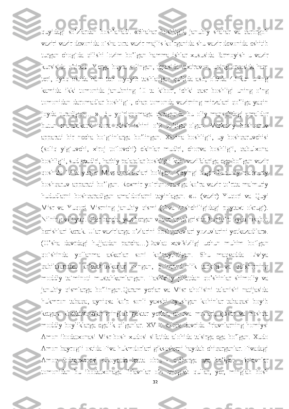 quyidagi   so’zlardan   boshlanadi.   «Shahar   boshlig`i,   janubiy   shahar   va   qarorgoh
vaziri vazir devonida o`sha tora-vazir majlis ko’rganida shu vazir devonida eshitib
turgan   chog`da   qilishi   lozim   bo’lgan   hamma   ishlar   xususida   farmoyish   u   vazir
kursisida   o’tiradi.   Yerga   boyra   solingan,   tepasida   taxtiravon,   uning   orqasida   ham
teri,   oyoq   ostida   ham   teri   ...yoyib   tashlangan   qo’lida   aso,   oldida   40   kun   uning
kamida   ikki   tomonida   janubning   10   ta   kibori,   ichki   qasr   boshligi   uning   o’ng
tomonidan  daromadlar   boshlig`I,  chap   tomonda   vazirning   mirzalari   qo’liga   yaqin
joyda   turadigan…   ».   Bu   yo`riqnomaga   qaraganda   bu   oliy   mansabdagi   amaldor
butun   mamlakatni   idora   qilish   ishini   o’z   qo’liga   olgan.   Markaziy   boshqaruv
apparati   bir   necha   bo`g`inlarga   bo’lingan.   Xazina   boshlig`i,   uy   boshqaruvchisi
(soliq   yig`uvchi,   xiroj   to`lovchi)   ekinlar   mudiri,   chorva   boshlig`i,   qabulxona
boshlig`i, sud mudiri, harbiy palatalar boshlig`i kabi vazifalariga ega bo’lgan vazir
qoshida  10  ta  yuqori   Misr  amaldorlari   bo’lgan.  Keyingi   bugin  hududiy  ma'muriy
boshqaruv   apparati   bo’lgan.   Rexmir   yo`riqnomasiga   ko’ra   vazir   to’rtta   ma'muriy
hududlarni   boshqaradigan   amaldorlarni   tayinlagan.   «U   (vazir)   Yuqori   va   Quyi
Misr   va   Yuqori   Misrning   janubiy   qismi   (Fiva   boshchiligidagi   poytaxt   okrugi).
Nilning viloyati. Ular barcha yuz bergan voqealar to’grisida har to’rt oyda hisobot
berishlari kerak. Ular vazirlarga o’zlarini boshqaruvlari yozuvlarini yetkazadilar».
(O’sha   davrdagi   hujjatdan   parcha…)Davlat   xavfsizligi   uchun   muhim   bo`lgan
qo`shinda   yollanma   askarlar   soni   ko’paytirilgan.   Shu   maqsadda   Liviya
qabilalaridan   ko’plab   askarlar   olingan ,   qo`mondonlik   tarkibi   va   qo`shinning
moddiy   ta`minoti   mustahkamlangan.   Tashkiliy   jihatdan   qo’shinlar   shimoliy   va
janubiy   qismlarga   bo’lingan.Qaram   yerlar   va   Misr   aholisini   talanishi   natijasida
hukmron   tabaqa,   ayniqsa   ko’p   sonli   yaxshi   uyushgan   kohinlar   tabaqasi   boyib
ketgan.   Ibodatxonalar   minglab   gektar   yerlar,   chorva   mollari,   qullar   va   boshqa
moddiy   boyliklarga   egalik   qilganlar.   XVIII   sulola   davrida   fir'avnlarning   homiysi
Amon   ibodatxonasi   Misr   bosh   xudosi   sifatida   alohida   ta'sirga   ega   bo’lgan.   Xudo
Amon bayrog`i ostida Fiva hukmdorlari giksoslarni haydab chiqarganlar. Fivadagi
Amon   ibdoatxonasi   nihoyatda   katta   obru   –   e'tiborga   ega   bo’lgan.   Fir`avnlar
tomonidan   bu   ibodatxonaga   fir'avnlar   o’n   minglab   qullar,   yer,   minglab   bosh
32 