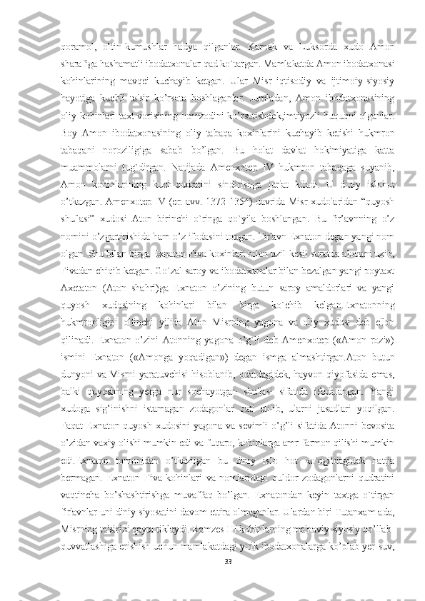 qoramol,   oltin-kumushlar   hadya   qilganlar.   Karnak   va   Luksorda   xudo   Amon
sharafiga hashamatli ibodatxonalar qad ko`targan. Mamlakatda Amon ibodatxonasi
kohinlarining   mavqei   kuchayib   ketgan.   Ular   Misr   iqtisodiy   va   ijtimoiy-siyosiy
hayotiga   kuchli   ta'sir   ko’rsata   boshlaganlar.   Jumladan,   Amon   ibodatxonasining
oliy kohinlari taxt vorisining nomzodini ko’rsatishdek,imtiyozli  huquqni olganlar.
Boy   Amon   ibodatxonasining   oliy   tabaqa   koxinlarini   kuchayib   ketishi   hukmron
tabaqani   noroziligiga   sabab   bo’lgan.   Bu   holat   davlat   hokimiyatiga   katta
muammolarni   tug`dirgan.   Natijada   Amenxotep   IV   hukmron   tabaqaga   suyanib,
Amon   kohinlarining   kuch-qudratini   sindirishga   jur'at   kiladi.   U   diniy   islohot
o’tkazgan. Amenxotep IV (er. avv. 1372-1354) davrida Misr xudolaridan “quyosh
shu'lasi”   xudosi   Aton   birinchi   o`ringa   qo`yila   boshlangan.   Bu   fir’avnning   o’z
nomini o’zgartirishida ham o’z ifodasini topgan. Fir'avn Exnaton degan yangi nom
olgan. Shu bilan birga Exnaton Fiva koxinlari bilan uzil-kesil suratda aloqani uzib,
Fivadan chiqib ketgan. Go`zal saroy va ibodatxonalar bilan bezalgan yangi poytaxt
Axetaton   (Aton   shahri)ga   Exnaton   o’zining   butun   saroy   amaldorlari   va   yangi
quyosh   xudosining   kohinlari   bilan   birga   ko`chib   kelgan.Exnatonning
hukmronligini   oltinchi   yilida   Aton   Misrning   yagona   va   oliy   xudosi   deb   e'lon
qilinadi.   Exnaton   o’zini   Atonning   yagona   o’g`li   deb   Amenxotep   («Amon   rozi»)
ismini   Exnaton   («Amonga   yoqadigan»)   degan   ismga   almashtirgan.Aton   butun
dunyoni va   Misrni  yaratuvchisi  hisoblanib , odatdagidek, hayvon qiyofasida emas,
balki   quyoshning   yerga   nur   sochayotgan   shu'lasi   sifatida   ifodalangan.   Yangi
xudoga   sig’inishni   istamagan   zodagonlar   qatl   etilib,   ularni   jasadlari   yoqilgan.
Faqat Exnaton quyosh xudosini  yagona va sevimli  o’g’li sifatida Atonni bevosita
o’zidan vaxiy olishi mumkin edi va fuqaro, kohinlarga amr-farmon qilishi mumkin
edi.Exnaton   tomonidan   o’tkazilgan   bu   diniy   islo   hot   ko`ngildagidek   natija
bermagan.   Exnaton   Fiva   kohinlari   va   nomlaridagi   quldor   zodagonlarni   qudratini
vaqtincha   bo’shashtirishga   muvaffaq   bo’lgan.   Exnatondan   keyin   taxtga   o`tirgan
fir'avnlar uni diniy siyosatini davom ettira olmaganlar. Ulardan biri Tutanxam ada,
Misrning ta'sirini qayta tiklaydi. Ramzes III kohinlarning ma'naviy siyosiy qo’llab-
quvvatlashiga erishish uchun mamlakatdagi yirik ibodatxonalarga ko’plab yer-suv,
33 