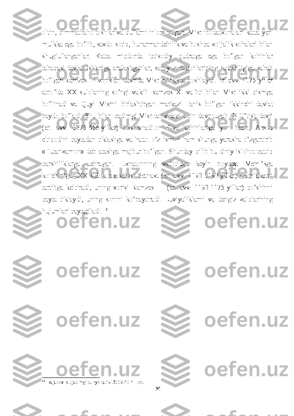 oltin, qimmatbaho toshlar va qullarni in'om qilgan. Misr ibodatxonalari katta yer-
mulkka ega bo’lib, savdo-sotiq, hunarmandchilik va boshqa xo`jalik sohalari bilan
shug`ullanganlar.   Katta   miqdorda   iqtisodiy   qudratga   ega   bo’lgan   kohinlar
tabaqasi   davlat   ishlariga   aralashganlar ,   saroy   zodagonlarining   noroziligiga   sabab
bo’lgan.Ramzes III vorislari davrida Misr zaiflasha boshlaydi. Er. avv. 1075-yillar
atrofida   XX   sulolaning   so’ngi   vakili   Ramzes   XI   vafoti   bilan   Misr   ikki   qismga
bo’linadi   va   Quyi   Misrni   birlashtirgan   markazi   Tanis   bo’lgan   ikkinchi   davlat
paydo bo’ladi. Shu bilan qadimgi Misr tarixidagi oltin davr tugab III O’tish davri
(er.   avv.   1075-656-yillar)   boshlanadi.on   Fiva   kohinlariga   yon   berib,   Amon
e'tiqodini   qaytadan   tiklashga   va   hatto   o’z   ismini   ham   shunga   yarasha   o’zgartirib
«Tutanxamon» deb atashga majbur bo’lgan. Shunday qilib bu diniy islohot  qattiq
qarshiliklarga   uchragan.   Exnatonning   vafotidan   keyin   poytaxt   Memfisga
ko`chirilgan.XX   sulola   asoschisi   Setnaxt   (er.   avv.   1192-1190-yillar)   mamlakatni
tartibga   keltiradi,   uning   vorisi   Ramzes   III   (er.   avv.   1192-1175-yillar)   qo’shinni
qayta   tiklaydi,   uning   sonini   ko’paytiradi.   Luviyaliklarni   va   dengiz   xalqlarining
hujumlari qaytariladi.  13
13
   Rajabov R.Qadimgi dunyo tarixi.2009.40-41-bet
34 