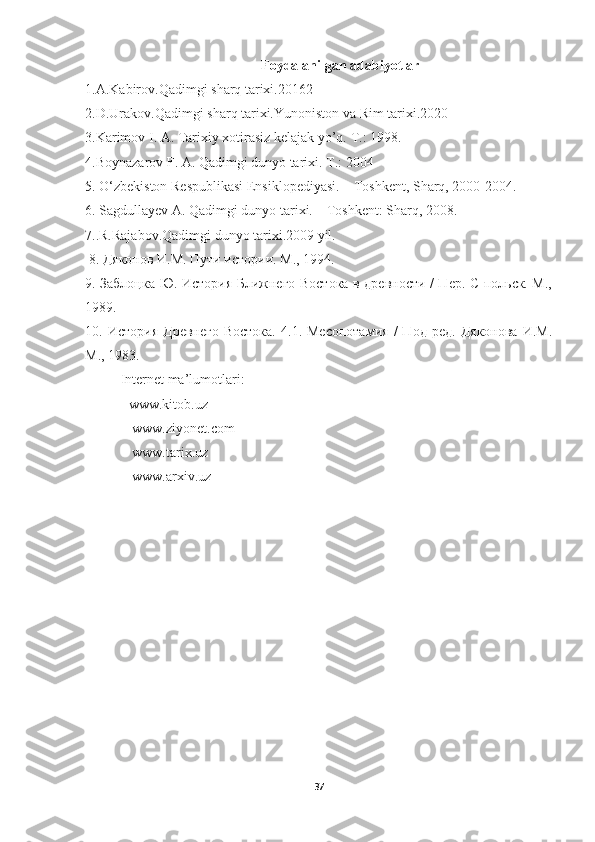 Foydalanilgan adabiyotlar
1.A.Kabirov.Qadimgi sharq tarixi.20162
2.D.Urakov.Qadimgi sharq tarixi.Yunoniston va Rim tarixi.2020
3.Karimov I. A. Tarixiy xotirasiz kelajak yo’q.  Т .: 1998. 
4.Boynazarov F. A. Qadimgi dunyo tarixi.  Т .: 2004  
5. O‘zbekiston Respublikasi Ensiklopediyasi. – Toshkent, Sharq, 2000-2004. 
6. Sagdullayev A. Qadimgi dunyo tarixi. – Toshkent: Sharq, 2008. 
7..R.Rajabov.Qadimgi dunyo tarixi.2009 yil. 
 8. Дяконов И.М. Пути истории. М., 1994. 
9. Заблоцка Ю. История Ближнего Востока в древности / Пер. С польск. М.,
1989. 
10.  История   Древнего   Востока.   4.1.  Месопотамия   /   Под   ред.   Дяконова   И.М.
М., 1983.
Internet ma’lumotlari: 
-  www.kitob.uz
 -  www.ziyonet.com
 -  www.tarix.uz
 - www.arxiv.uz
37 