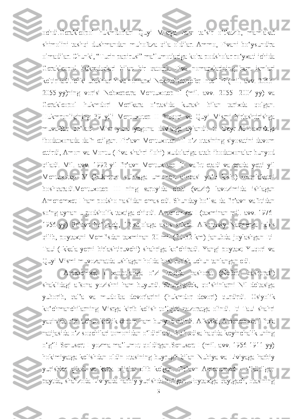 ochdi.Gerakleopol   hukmdorlari   Quyi   Misrga   ham   ta’sir   o‘tkazib,   mamlakat
shimolini   tashqi   dushmandan   muhofaza   qila   oldilar.   Ammo,   Fivani   bo‘ysundira
olmadilar. Chunki, “Turin papirusi” ma’lumotlariga ko'ra podsholar ro‘yxati ichida
Gerakleopol   hukmdorlari   bilan   bir   qatorda   Fiva   nomarxlarining   ham   ismlari
keltiriladi.Ichki   urushlar   Fiva   nomarxi   Nextnebtepnefer   Intef   III   (mil.   avv.   2063-
2055-yy)ning   vorisi   Nebxepetra   Mentuxotep   II   (mil.   avv.   2055-   2004-yy)   va
Gerakleopol   hukmdori   Merikara   o‘rtasida   kurash   bilan   tarixda   qolgan.
Hukmronligining   39   yili   Mentuxotep   II   Yuqori   va   Quyi   Misrni   birlashtirishga
muvaffaq   bo‘ladi.   Misr   yana   yagona   davlatga   aylandi.   U   Deyr-Al-Baxridagi
ibodatxonada dafn etilgan. Fir’avn Mentuxotep III o‘z otasining siyosatini davom
ettirdi, Amon va Montu  (Fiva shahri  ilohi)  xudolariga  atab ibodatxonalar  bunyod
qiladi.   Mil.   avv.   1992-yil   fir’avn   Mentuxotep   III   vafot   etadi   va   orada   yetti   yil
Mentuxotep   IV   (hukmron   sulolaga   umuman   aloqasi   yo‘q   kishi)   mamlakatni
boshqaradi.Mentuxotep   III   ning   saroyida   chati   (vazir)   lavozimida   ishlagan
Amenemxet I ham podsho naslidan emas edi. Shunday bo‘lsa-da fir’avn vafotidan
so‘ng  aynan   u   podsholik   taxtiga   chiqdi.   Amenemxet   I   (taxminan   mil.   avv.   1976-
1956-yy)   fir’avn   bo‘lgach,   12-sulolaga   asos   soladi.   Afsonaviy   Narmerga   ixlos
qilib,   poytaxtni   Memfisdan   taxminan   20   mil   (30-32   km)   janubda   joylashgan   Iti-
Taui   (Ikkala   yerni   birlashtiruvchi)   shahriga   ko‘chiradi.   Yangi   poytaxt   Yuqori   va
Quyi Mismi muvozanatda ushlagan holda boshqarish uchun tanlangan edi.
Amenemxet   I   xattotlariga   o‘zi   haqida   bashorat   (Neferti   bashorati)
shaklidagi   afsona   yozishni   ham   buyurdi.   Shuningdek,   qo‘shinlarni   Nil   deltasiga
yuborib,   qal’a   va   mudofaa   devorlarini   (hukmdor   devori)   qurdirdi.   Osiyolik
ko‘chmanchilarning   Misrga   kirib   kelish   to‘lqini   nazoratga   olindi.   Iti-Taui   shahri
yaqinida o‘zi uchun kichik ehrom ham bunyod ettirdi.  Afsuski, Amenemxet I fitna
natijasida o‘z soqchilari tomonidan o‘ldiriladi. Bu hodisa haqida keyinchalik uning
o‘g‘li   Senusert   I   yozma   ma’lumot   qoldirgan.Senusert   I   (mil.   avv.   1956-1911-yy)
hokimiyatga   kelishdan   oldin   otasining   buyrug‘i   bilan   Nubiya   va   Liviyaga   harbiy
yurishlar   qiladi   va   katta   o'ljalar   olib   kelgan.   Fir’avn   Amenemxet   I   o‘ldirilgan
paytda, shahzoda Liviyada harbiy yurishda bo‘lgan. Poytaxtga qaytgach, otasining
5 