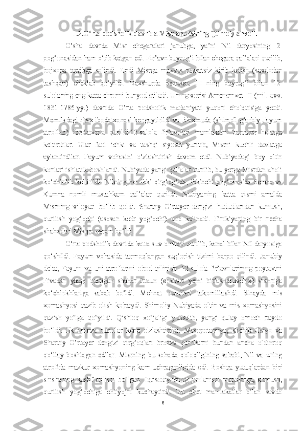 1.2.O rta podsholik davrida Misr aholisining ijtimoiy ahvoli.ʻ
O‘sha   davrda   Misr   chegaralari   janubga,   ya’ni   Nil   daryosining   2-
pog ‘ onasidan   ham   o ‘ tib   ketgan   edi . Fir’avn buyrug‘i bilan chegara qal’alari qurilib,
bojxona   tartibga   solindi.   Endi   Misrga   maxsus   ruxsatsiz   kirib   kelish   (savdodan
tashqari)   cheklab   qo‘yildi.   Daxshurda   Senusert   III   ning   buyrug‘i   bilan   12-
sulolaning eng katta ehromi bunyod etiladi. Uning vorisi Amenemxet III (mil. avv.
1831-1786-yy.)   davrida   O‘rta   podsholik   madaniyati   yuqori   cho'qqisiga   yetdi.
Memfisdagi Ptax ibodatxonasi kengaytirildi va Biaxmuda (shimoli g‘arbiy Fayum
atroflari)   ibodatxona   qurildi.12-sulola   fir’avnlari   mamlakatni   barqaror   holatga
keltirdilar.   Ular   faol   ichki   va   tashqi   siyosat   yuritib,   Misrni   kuchli   davlatga
aylantirdilar.   Fayum   vohasini   o‘zlashtirish   davom   etdi.   Nubiyadagi   boy   oltin
konlari ishlatila boshlandi. Nubiyada yangi qal’alar qurilib, bu yerga Misrdan aholi
ko‘chirilib keltirildi. Nilning har ikki qirg‘og‘ida, ikkinchi pog‘onasida Semna va
Kumna   nomli   mustahkam   qal’alar   qurildi.   Nubiyaning   katta   qismi   amalda
Misrning   viloyati   bo‘lib   qoldi.   Sharqiy   O‘rtayer   dengizi   hududlaridan   kumush,
qurilish   yog‘ochi   (asosan   kedr   yog‘ochi)   olib   kelinadi.   Finikiyaning   bir   necha
shaharlari Misrga qaram bo‘ldi.
O‘rta podsholik davrida katta suv ombori qurilib, kanal bilan Nil daryosiga
qo‘shildi.   Fayum   vohasida   tarmoqlangan   sug‘orish   tizimi   barpo   qilindi.   Janubiy
delta,   Fayum   va   uni   atroflarini   obod   qilinishi   12-sulola   fir’avnlarining   poytaxtni
Fivadan   yangi   qurilgan   shahar   Ittaun   («Ikkala   yemi   birlashtiruvchi»)   shahriga
ko‘chirishlariga   sabab   bo‘ldi.   Mehnat   qurollari   takomillashdi.   Sinayda   mis
xomashyosi   qazib   olish   ko'paydi.   Shimoliy   Nubiyada   oltin   va   mis   xomashyosini
qazish   yo‘lga   qo‘yildi.   Qishloq   xo‘jaligi   yuksalib,   yangi   qulay   omoch   paydo
bo‘ldi.   Ilk   bronza   qurollar   keng   o'zlashtirildi.   Mesopotamiya,   Kichik   Osiyo   va
Sharqiy   O‘rtayer   dengizi   qirg‘oqlari   bronza   qurollarni   bundan   ancha   oldinroq
qo‘llay   boshlagan   edilar.   Misrning   bu   sohada   qoloqligining   sababi,   Nil   va   uning
atrofida   mazkur   xomashyoning   kam   uchraganligida   edi.   Boshqa   yutuqlardan   biri
shishaning   kashf   etilishi   bo‘lgan.   Iqtisodiyotning   jonlanishi   metallarga,   kumush,
qurilish   yog‘ochiga   ehtiyojni   kuchaytirdi.   Bu   chet   mamlakatlar   bilan   savdo
8 