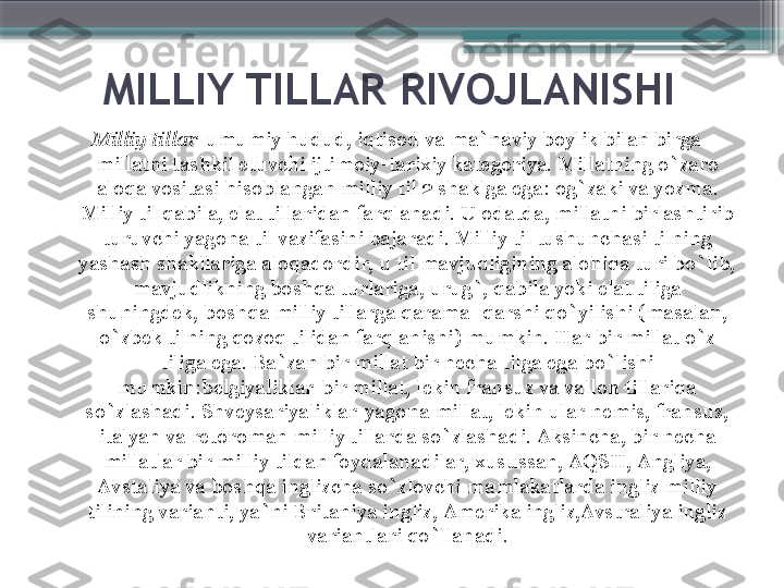 MILLIY TILLAR RIVOJLANISHI
Milliy tillar -umumiy hudud, iqtisod va ma`naviy boylik bilan birga 
millatni tashkil etuvchi ijtimoiy-tarixiy kategoriya. Millatning o`zaro 
aloqa vositasi hisoblangan milliy til 2 shaklga ega :  og`zaki va yozma. 
Milliy til qabila, elat tillaridan farqlanadi. U odatda, millatni birlashtirib 
turuvchi yagona til vazifasini bajaradi. Milliy til tushunchasi tilning 
yashash shakllariga aloqadordir, u til mavjudligining alohida turi bo`lib, 
mavjudlikning boshqa turlariga, urug`, qabila yoki elat tiliga 
shuningdek, boshqa milliy tillarga qarama- qarshi qo`yilishi (masalan, 
o`zbek tilning qozoq tilidan farqlanishi) mumkin. Har bir millat o`z 
tiliga ega. Ba`zan bir millat bir necha tilga ega bo`lishi 
mumkin : belgiyaliklar-bir millat, lekin fransuz va vallon tillarida 
so`zlashadi. Shveysariyaliklar-yagona millat, lekin ular nemis, fransuz, 
italyan va retoroman milliy tillarda so`zlashadi. Aksincha, bir necha 
millatlar bir milliy tildan foydalanadilar, xusussan, AQSH, Angliya, 
Avstaliya va boshqa inglizcha so`zlovchi mamlakatlarda ingliz milliy 
tilining varianti, ya`ni Britaniya ingliz, Amerika ingliz,Avstraliya ingliz 
variantlari qo`llanadi.                     