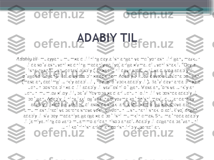 ADABIY TIL
Adabiy til-  muayyan umumxalq tilining qayta ishlangan va me`yorlash-tirilgan, mazkur 
tilda so`zlashuvchi xalqning madaniy ehtiyojlariga xizmat qiluvchi shakli.  “ Qayta 
ishalngan ”   tushunchasi nisbiy (tarixan turli davrlarda, turli xalqlarda adabiy til 
o`zgarib turgan). Hatto ayrim bir xalqda ham Adabiy til turli davrda turlicha bo`lgan 
(masalan, qadimgi turkiy adabit til, hozirgi o`zbek adabiy til). Ba`zi davrlarda bir xalq 
uchun boshqa bir xalq tili adabiy til vazifasini o`tgan. Masalan, fors va turkiylar 
uchun mumtoz xitoy tili, ba`zi Yevropa xalqlari uchun lotin tili va boshqa adabiy til 
bo`lgan. Adabiy tilning ikki-og`zaki ham yozma ko`rinishi mavjud. Har qanday 
adabiy til xalq og`zaki nutqi asosida shakllanib, shu xalq tiliga xos shevalarni 
umumlashtiradi va barcha sheva vakillari uchun tushunarli shakl oladi.Rivojlangan 
adabiy til siz boy madaniyatga ega xalq bo`lishi mumkin emas. Shu ma`noda adabiy 
til jamiyatning dolzarb muammolaridan hisoblanadi. Adabiy til deganda ba`zan uni 
turli ko`rinishlari bilan qorishtirib yuboradilar.                      