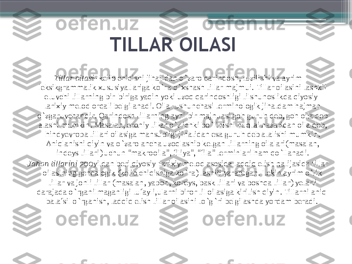 TILLAR OILASI 
Tillar oilasi-  kelib chiqishi jihatidan o`zaro qarindosh, tuzilishi va ayrim 
leksikgrammatik xususiyatlariga ko`ra o`xshash tillar majmui. Tillar oilasini tashkil 
etuvchi tillarning bir-biriga yaqin yoki uzoq qarindoshligi tilshunoslikda qiyosiy-
tarixiy metod orqali belgilanadi. Oila tushunchasi terminologik jihatdam hajman 
o`zgaruvchandir. Qarindosh tillarning ayni bir majnuasi goh guruh deb, goh oila deb 
atashi mumkin. Masalan, eroniy tillar o`z ichki bo`linishi nuqtai nazaridan oila deb, 
hindyevropa tillari oilasiga mansubligi jihatidan esa guruh deb atalishi mumkin. 
Aniqlanishi qiyin va o`zaro ancha uzoqlashib ketgan tillarning oilalari(masalan, 
indeys tillari) uchun  “ makrooila ” , filiya ”, “ fila ”  terminlari ham qo`llanadi.
Jahon tillarini  200yildan beri qiyosiy-tarixiy metod asosida tadqiq etish natijasida tillar 
oilasining genealogik (kelib chiqishiga ko`ra) tasnifi yaratilgan. Lekin ayrim o`lik 
tillar va jonli tillar (masalan, yapon, koreys, bask tillari va boshqa tillar) yetarli 
darajada o`rganilmaganligi tufayli,ularni biror til oilasiga kiritish qiyin. Tillarni aniq  
batafsil o`rganish, tadqiq etish tillar oilasini to`g`ri belgilashda yordam beradi.                      