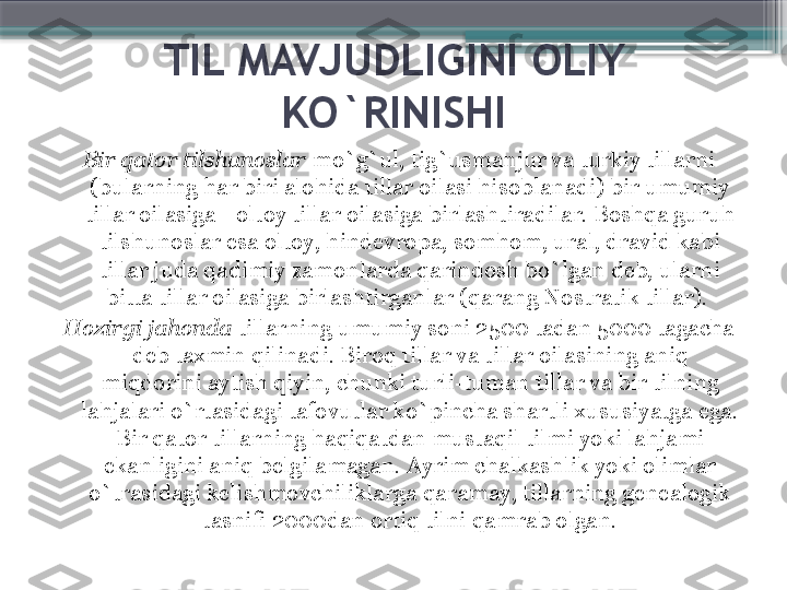 TIL MAVJUDLIGINI OLIY 
KO`RINISHI
Bir qator tilshunoslar  mo`g`ul, tig`usmanjur va turkiy tillarni 
(bularning har biri alohida tillar oilasi hisoblanadi) bir umumiy 
tillar oilasiga –oltoy tillar oilasiga birlashtiradilar. Boshqa guruh 
tilshunoslar esa oltoy, hindevropa, somhom, ural, dravid kabi 
tillar juda qadimiy zamonlarda qarindosh bo`lgan deb, ularni 
bitta tillar oilasiga birlashtirganlar (qarang Nostratik tillar). 
Hozirgi jahonda  tillarning umumiy soni 2500 tadan 5000 tagacha 
deb taxmin qilinadi. Biroq tillar va tillar oilasining aniq 
miqdorini aytish qiyin, chunki turli-tuman tillar va bir tilning 
lahjalari o`rtasidagi tafovutlar ko`pincha shartli xususiyatga ega. 
Bir qator tillarning haqiqatdan mustaqil tilmi yoki lahjami 
ekanligini aniq belgilamagan. Ayrim chalkashlik yoki olimlar 
o`trasidagi kelishmovchiliklarga qaramay, tillarning genealogik 
tasnifi 2000dan ortiq tilni qamrab olgan.                     