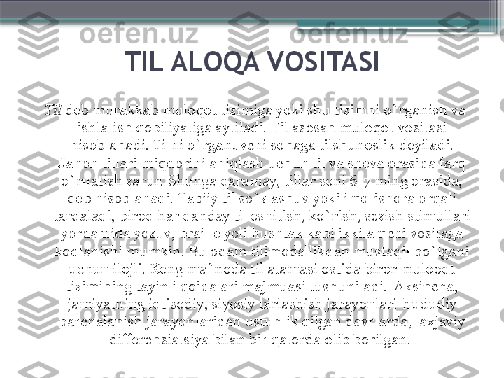 TIL ALOQA VOSITASI
Til  deb murakkab muloqot tizimiga yoki shu tizimni o`rganish va 
ishlatish qobiliyatiga aytiladi. Til asosan muloqot vositasi 
hisoblanadi. Tilni o`rganuvchi sohaga tilshunoslik deyiladi. 
Jahon tillari miqdorini aniqlash uchun til va sheva orasida farq 
o`rnatish zarur. Shunga qaramay, tillar soni 6-7 ming orasida, 
deb hisoblanadi. Tabiiy til so`zlashuv yoki imo-ishora orqali 
tarqaladi, biroq har qanday til eshitish, ko`rish, sezish stimullari 
yordamida yozuv, braille yoli hushtak kabi ikkilamchi vositaga 
kodlanishi mumkin. Bu odam tilimodallikdan mustaqil bo`lgani 
uchun ilojli. Keng ma`noda til atamasi ostida biror mulooqt 
tizimining tayinli qoidalari majmuasi tushuniladi.  Aksincha, 
jamiyatning iqtisodiy, siyosiy birlashish jarayonlari-hududiy 
parchalanish jarayonlaridan ustunlik qilgan davrlarda, laxjaviy 
differensiatsiya bilan bir qatorda   olib borilgan.                      