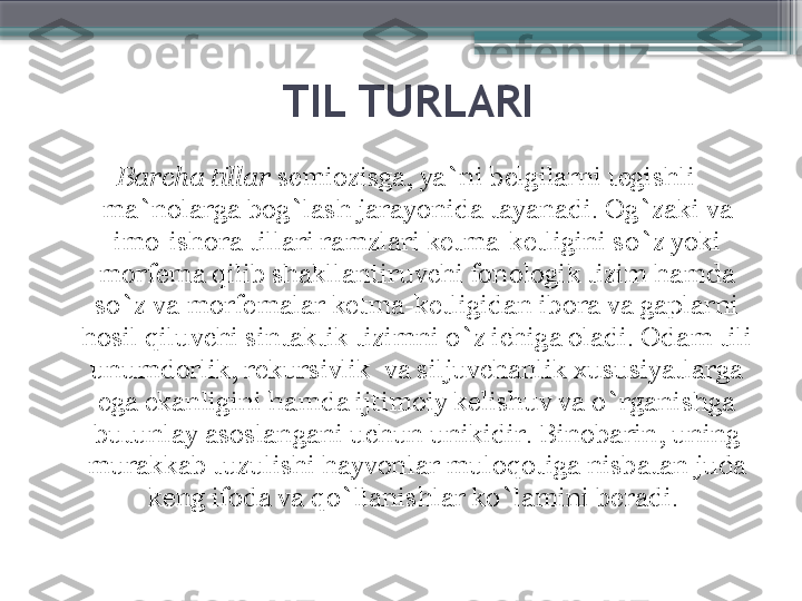 TIL TURLARI
Barcha tillar  semiozisga, ya`ni belgilarni tegishli 
ma`nolarga bog`lash jarayonida tayanadi. Og`zaki va 
imo-ishora tillari ramzlari ketma-ketligini so`z yoki 
morfema qilib shakllantiruvchi fonologik tizim hamda 
so`z va morfemalar ketma-ketligidan ibora va gaplarni 
hosil qiluvchi sintaktik tizimni o`z ichiga oladi. Odam tili 
unumdorlik, rekursivlik  va siljuvchanlik xususiyatlarga 
ega ekanligini hamda ijtimoiy kelishuv va o`rganishga 
butunlay asoslangani uchun unikidir. Binobarin, uning 
murakkab tuzulishi hayvonlar muloqotiga nisbatan juda 
keng ifoda va qo`llanishlar ko`lamini beradi.                      