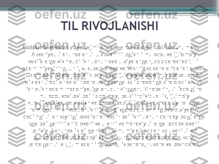 TIL RIVOJLANISHI
Ushbu rivojlanish  miya hajmi o`sishiga mos kelgan bo`lishi mumkin. 
Aksariyat tilshunoslar til tuzulishini tegishli muloqot va ijtiomoiy 
vazifalarga xizmat qilish uchun evolutsiyalangan, deb qarashadi. Til 
odam miyasining turli, xususan Broca va Wernicke sohalarida ishlanadi. 
Odamlar tilni yosh bolalik paytidagi ijtimoiy o`zaro munosabat orqali 
o`zlashtiradilar va o`rtacha uch yoshga kelib ravon gapira oladilar. Til 
ishlatish odam madaniyatiga chuqur singgan. Binobarin, til faqatgina 
muloqot vositasi bo`lib qolmay, balki individuallik, ijtimoiy 
stratifikatsiya, parvarish va ermak kabi ijtimoiy va madaniy rollarga 
ham ega. Tillar vaqt o`tishi bilan o`zgaradi, ularning evolutsiyasini 
qadimgi tillar keyingi bosqichlar sodir bo`lishi uchun qanday belgilarga 
ega bo`lganini aniqlovchi va ularni zamonaviy tillarga taqqoslovchi 
tarixiy tilshunoslik o`rganiladi. Umumiy ajdoddan keluvchi tillar 
guruhiga tillar oilasi deyiladi. Bugungi kunda jahonda eng keng 
tarqalgan tillar, jumladan inglizcha,  ispancha, ruscha va boshqalar.                     