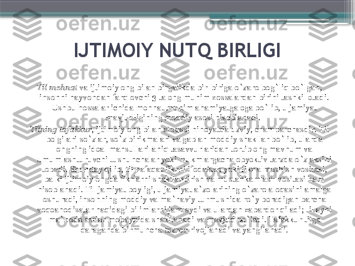 IJTIMOIY NUTQ BIRLIGI
Til mehnat  va ijtimoiy ong bilan birgalikda bir-biriga o`zaro bog`liq bo`lgan, 
insonni hayvondan farqlovchi 3 ta eng muhim xossalardan birini tashkil etadi. 
Ushbu hossalar ichida mehnat muhim ahamiyatga ega bo`lib, u jamiyat 
mavjudligining moddiy asosi hisoblanadi. 
Tilning tafakkur , ijtimoiy ong bilan aloqasi nihoyatda uzviy, chambarchasdir. Til 
belgilari-so`zlar, so`z birikmalari va gaplar-moddiy shakllar bo`lib, ularda 
ongning ideal mahsullari-aniq tasavvurlaridan tortib eng mavhum va 
umumlashturuvchi tushunchalar yoki  hukmlargacha obyektiv tarzda o`z aksini 
topadi. Shunday qilib, til nafaqat fikrni ifodalash yoki fikr almashish vositasi, 
balki ijtimoiy ongda fikrlarni shakllantirish va mustahkamlash vositasi ham 
hisoblanadi. Til-jamiyat boyligi, u jamiyat a`zolarining o`zaro aloqasini amalga 
oshuradi, insonning moddiy va ma`naviy turmushida ro`y beradigan barcha 
voqeahodisalar haqidagi bilimlarni jamlaydi va ulardan xabardor qiladi ;  til ayni 
ma`noda asrlar mobaynida shakllanadi va mavjud bo`ladi. Tafakkur tilga 
qaraganda birmuncha tezroq rivojlanadi va yangilanadi.                     