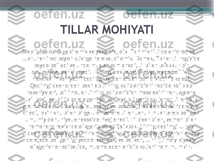 TILLAR MOHIYATI
Biz o`ylab turib  gapiramiz va yozamiz, o`z  fikrimizni tilda aniqroq va 
tushunarliroq bayon etishga harakat qilamiz. Demak, fikrlar til negizida 
paydo bo`ladi va unda mustahkamlanadi, til bilan tafakkur bir 
butunlikda tashkil etadi. Tilning, dastlabki tilning paydo bo`lishi 
masalasi insoniyatni qadimgi zamonlardan beri qiziqtirib keladi. 
Qadimgi davrlardan boshlab tilning kelib chiqishi haqida ko`plab 
nazariyalari, ta`limotlar tilning kelib chiqish masalasini hanuzgacha 
uzil-kesil hal qilib bera olgani yo`q. Qayd etilganidek, jahon tillari o`z 
grammatik qurilishi, lug`at boyligi va boshqa jihatidan bir-biridan farq 
qiladi, lekin shu bilan birga ular barcha tillar uchun mushtarak bo`lgan 
umumiy qonuniyatlar asosida rivojlanadi. Til davr bilan, zamon bilan 
hamohang ravishda o`zgarib boradi(o`zbek tilining qadimgi turkiy 
tildavri bilan hozirgi ko`rinishi chog`isgtirilsa, bunday o`zgarishlar qay 
darajada bo`lganligi yaqqol seziladi) va ba`zan, turli ijtimoiy-siyosiy 
o`zgarishlar oqibatida, muomaladan chiqib ketishi ham mumkin.                     