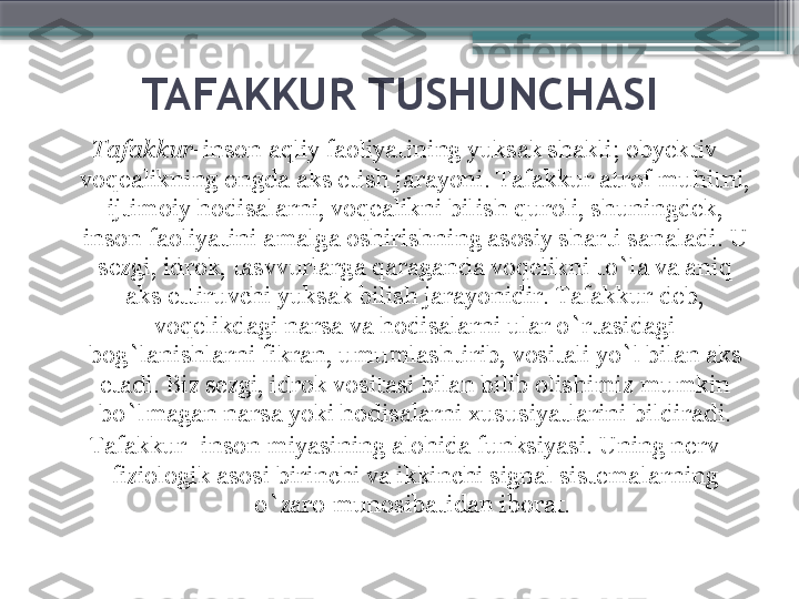 TAFAKKUR TUSHUNCHASI
Tafakkur -inson aqliy faoliyatining yuksak shakli ;  obyektiv 
voqealikning ongda aks etish jarayoni. Tafakkur atrof muhitni, 
ijtimoiy hodisalarni, voqealikni bilish quroli, shuningdek, 
inson faoliyatini amalga oshirishning asosiy sharti sanaladi. U 
sezgi, idrok, tasvvurlarga qaraganda voqelikni to`la va aniq 
aks ettiruvchi yuksak bilish jarayonidir. Tafakkur deb, 
voqelikdagi narsa va hodisalarni ular o`rtasidagi 
bog`lanishlarni fikran, umumlashtirib, vositali yo`l bilan aks 
etadi. Biz sezgi, idrok vositasi bilan bilib olishimiz mumkin 
bo`lmagan narsa yoki hodisalarni xususiyatlarini bildiradi.
Tafakkur- inson miyasining alohida funksiyasi. Uning nerv 
fiziologik asosi birinchi va ikkinchi signal sistemalarning 
o`zaro munosibatidan iborat.                      