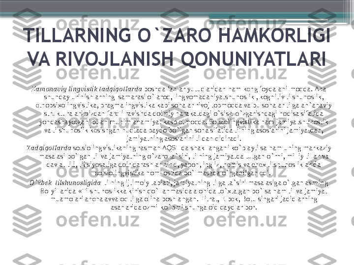 TILLARNING O`ZARO HAMKORLIGI 
VA RIVOJLANISH QONUNIYATLARI
Zamonaviy lingvistik tadqiqotlarda  boshqa fanlar yutuqlaridan ham keng foydalanilmoqda. Ana 
shunday urinishlarning  samarasi o`laroq, lingvomadaniyatshunoslik , kognitiv tilshunoslik, 
etnopsixolingvistika, pragmalingvistika kabi sohalar rivoj topmoqda va bu sohalar tilga an`anaviy 
strukturalarimizdan farqli ravishda doimiy harakatdagi o`sish-o`zgarishdagi hodisa sifatida 
yondashayotgani bilan muhim ahamiyat kasb etmoqda. Sotsiolingvistika ham jamiyatshunoslik 
va tilshunoslik kesishgan nuqtada paydo bo`lgan soha sifatida tilning asoslarini jamiyatdan, 
jamiyatning asoslarini tildan qidiradi.
Tadqiqotlarda  sotsiolingvistikaning rasman AQSHda shakllangani ko`p aytilsa ham uning markaziy 
masalasi bo`lgan til va jamiyatning o`zaro ta`siri, tilning jamiyatda tutgan o`rni, milliy tillar va 
davlat tili, til siyosatiga doir qarashlar hind, yapon, ingliz, nemis va chex tilshunosliklarida 
sotsiolingvistika nomi ostida bo`lmasada o`rganilgan edi. 
O`zbek  tilshunosligida   tilning ijtimoiy tabiati, jamiyatning tilga ta`siri masalasiga o`tgan asrning 
80-yillarida  « Tilshunoslikka kirish qo`llanmasida alohida to`xtatgan bo`lsa ham til va jamiyat 
muamolari ancha avvaloq tilga olina boshlangan. Fitrat, Elbek, Botu singari jadidlarning 
asarlarida ozmi-ko`pmi shunga oid qaydlar bor.                     