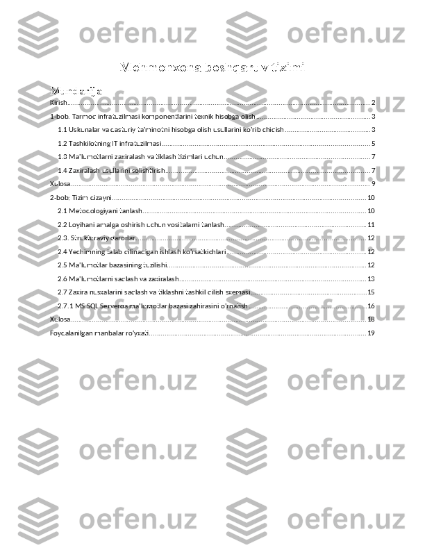 Mehmonxona boshqaruv tizimi  
Mundarija
Kirish ............................................................................................................................................................ 2
1-bob. Tarmoq infratuzilmasi komponentlarini texnik hisobga olish ........................................................... 3
1.1 Uskunalar va dasturiy ta'minotni hisobga olish usullarini ko'rib chiqish ............................................ 3
1.2 Tashkilotning IT infratuzilmasi ........................................................................................................... 5
1.3 Ma'lumotlarni zaxiralash va tiklash tizimlari uchun ........................................................................... 7
1.4 Zaxiralash usullarini solishtirish ......................................................................................................... 7
Xulosa .......................................................................................................................................................... 9
2-bob: Tizim dizayni ................................................................................................................................... 10
2.1 Metodologiyani tanlash ................................................................................................................... 10
2.2 Loyihani amalga oshirish uchun vositalarni tanlash ......................................................................... 11
2.3.   Strukturaviy qarorlar ....................................................................................................................... 12
2.4 Yechimning talab qilinadigan ishlash ko'rsatkichlari ........................................................................ 12
2.5 Ma'lumotlar bazasining tuzilishi ....................................................................................................... 12
2.6 Ma'lumotlarni saqlash va zaxiralash ................................................................................................ 13
2.7 Zaxira nusxalarini saqlash va tiklashni tashkil qilish sxemasi ............................................................ 15
2.7.1 MS SQL Serverda ma'lumotlar bazasi zahirasini o'rnatish ............................................................. 16
Xulosa ........................................................................................................................................................ 18
Foydalanilgan manbalar ro'yxati ................................................................................................................ 19 