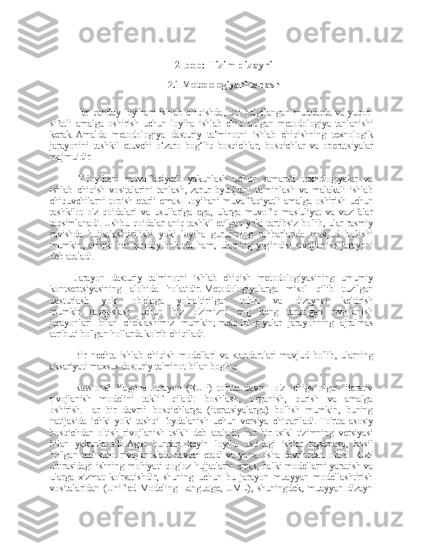 2-bob: Tizim dizayni
2.1 Metodologiyani tanlash
Har   qanday   loyihani   ishlab   chiqishda,   uni   belgilangan   muddatda   va   yuqori
sifatli   amalga   oshirish   uchun   loyiha   ishlab   chiqiladigan   metodologiya   tanlanishi
kerak.   Amalda   metodologiya   dasturiy   ta’minotni   ishlab   chiqishning   texnologik
jarayonini   tashkil   etuvchi   o‘zaro   bog‘liq   bosqichlar,   bosqichlar   va   operatsiyalar
majmuidir.
IT-loyihani   muvaffaqiyatli   yakunlash   uchun   samarali   texnologiyalar   va
ishlab   chiqish   vositalarini   tanlash,   zarur   byudjetni   ta'minlash   va   malakali   ishlab
chiquvchilarni   topish   etarli   emas.   Loyihani   muvaffaqiyatli   amalga   oshirish   uchun
tashkilot   o'z   qoidalari   va   usullariga   ega,   ularga   muvofiq   mas'uliyat   va   vazifalar
taqsimlanadi.   Ushbu qoidalar aniq tashkil etilgan yoki tartibsiz bo'lib, ular rasmiy
ravishda   hujjatlashtirilishi   yoki   loyiha   guruhining   rahbarlarida   mavjud   bo'lishi
mumkin,   ammo   har   qanday   holatda   ham,   ularning   yig'indisi   rivojlanish   jarayoni
deb ataladi.
Jarayon   dasturiy   ta'minotni   ishlab   chiqish   metodologiyasining   umumiy
kontseptsiyasining   alohida   holatidir.   Metodologiyalarga   misol   qilib   tuzilgan
dasturlash   yoki   ob'ektga   yo'naltirilgan   tahlil   va   dizaynni   keltirish
mumkin.   Taqqoslash   uchun   biz   o'zimizni   eng   keng   tarqalgan   rivojlanish
jarayonlari   bilan   cheklashimiz   mumkin;   metodologiyalar   jarayonning   ajralmas
atributi bo'lgan hollarda ko'rib chiqiladi.
Bir   nechta   ishlab   chiqish   modellari   va   standartlari   mavjud   bo'lib,   ularning
aksariyati maxsus dasturiy ta'minot bilan bog'liq:
Ratsional   Yagona   Jarayon   (RUP)   to'rtta   davrni   o'z   ichiga   olgan   iterativ
rivojlanish   modelini   taklif   qiladi:   boshlash,   o'rganish,   qurish   va   amalga
oshirish.   Har   bir   davrni   bosqichlarga   (iteratsiyalarga)   bo'lish   mumkin,   buning
natijasida   ichki   yoki   tashqi   foydalanish   uchun   versiya   chiqariladi.   To'rtta   asosiy
bosqichdan   o'tish   rivojlanish   tsikli   deb   ataladi,   har   bir   tsikl   tizimning   versiyasi
bilan   yakunlanadi.   Agar   bundan   keyin   loyiha   ustidagi   ishlar   tugamasa,   hosil
bo'lgan  mahsulot   rivojlanishda   davom   etadi   va  yana  o'sha  davrlardan  o'tadi.   RUP
doirasidagi ishning mohiyati qog'oz hujjatlarni emas, balki modellarni yaratish va
ularga   xizmat   ko'rsatishdir,   shuning   uchun   bu   jarayon   muayyan   modellashtirish
vositalaridan   (Unified   Modeling   Language,   UML),   shuningdek,   muayyan   dizayn 