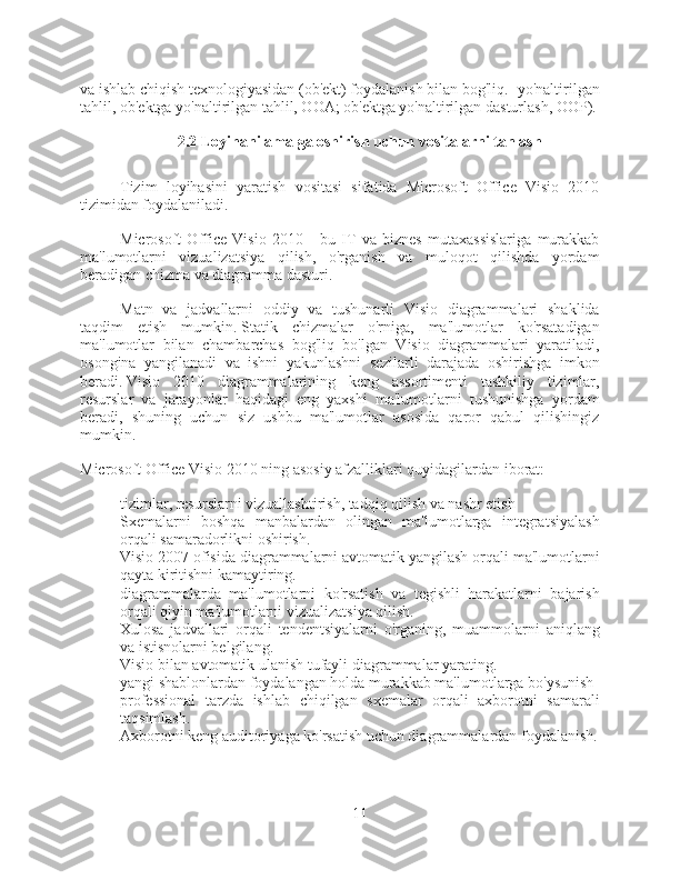 va ishlab chiqish texnologiyasidan (ob'ekt) foydalanish bilan bog'liq. -yo'naltirilgan
tahlil, ob'ektga yo'naltirilgan tahlil, OOA; ob'ektga yo'naltirilgan dasturlash, OOP).
2.2 Loyihani amalga oshirish uchun vositalarni tanlash
Tizim   loyihasini   yaratish   vositasi   sifatida   Microsoft   Office   Visio   2010
tizimidan foydalaniladi.
Microsoft   Office   Visio   2010   -   bu   IT   va   biznes   mutaxassislariga   murakkab
ma'lumotlarni   vizualizatsiya   qilish,   o'rganish   va   muloqot   qilishda   yordam
beradigan chizma va diagramma dasturi.
Matn   va   jadvallarni   oddiy   va   tushunarli   Visio   diagrammalari   shaklida
taqdim   etish   mumkin.   Statik   chizmalar   o'rniga,   ma'lumotlar   ko'rsatadigan
ma'lumotlar   bilan   chambarchas   bog'liq   bo'lgan   Visio   diagrammalari   yaratiladi,
osongina   yangilanadi   va   ishni   yakunlashni   sezilarli   darajada   oshirishga   imkon
beradi.   Visio   2010   diagrammalarining   keng   assortimenti   tashkiliy   tizimlar,
resurslar   va   jarayonlar   haqidagi   eng   yaxshi   ma'lumotlarni   tushunishga   yordam
beradi,   shuning   uchun   siz   ushbu   ma'lumotlar   asosida   qaror   qabul   qilishingiz
mumkin.
Microsoft Office Visio 2010 ning asosiy afzalliklari quyidagilardan iborat:
- tizimlar, resurslarni vizuallashtirish, tadqiq qilish va nashr etish
- Sxemalarni   boshqa   manbalardan   olingan   ma'lumotlarga   integratsiyalash
orqali samaradorlikni oshirish.
- Visio 2007 ofisida diagrammalarni avtomatik yangilash orqali ma'lumotlarni
qayta kiritishni kamaytiring.
- diagrammalarda   ma'lumotlarni   ko'rsatish   va   tegishli   harakatlarni   bajarish
orqali qiyin ma'lumotlarni vizualizatsiya qilish.
- Xulosa   jadvallari   orqali   tendentsiyalarni   o'rganing,   muammolarni   aniqlang
va istisnolarni belgilang.
- Visio bilan avtomatik ulanish tufayli diagrammalar yarating.
- yangi shablonlardan foydalangan holda murakkab ma'lumotlarga bo'ysunish
- professional   tarzda   ishlab   chiqilgan   sxemalar   orqali   axborotni   samarali
taqsimlash.
- Axborotni keng auditoriyaga ko'rsatish uchun diagrammalardan foydalanish.
11 