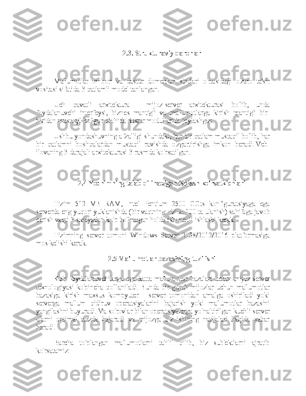 2.3.   Strukturaviy qarorlar
Ma'lumotlar   ombori   va   dastur   domenlari   sinflari   o'rtasidagi   o'zaro   ta'sir
vositasi sifatida 3 qatlamli model tanlangan.
Uch   qavatli   arxitektura   -   mijoz-server   arxitekturasi   bo'lib,   unda
foydalanuvchi   interfeysi,   biznes   mantig'i   va   ma'lumotlarga   kirish   mantig'i   bir-
biridan mustaqil bo'lgan alohida dastur modullarida joylashgan.
Ushbu yondashuvning afzalligi shundaki, har bir qatlam mustaqil bo'lib, har
bir   qatlamni   boshqalardan   mustaqil   ravishda   o'zgartirishga   imkon   beradi.   Veb-
ilovaning 3 darajali arxitekturasi 3-rasmda ko'rsatilgan.
2.4 Yechimning talab qilinadigan ishlash ko'rsatkichlari
Tizim   512   MB   RAM,   Intel   Pentium   2500   GGts   konfiguratsiyaga   ega
serverda eng yuqori yuklanishda (bir vaqtning o'zida 100 ta ulanish) sahifaga javob
berish vaqti 3 soniyadan ko'p bo'lmagan holda ishonchli ishlashi kerak.
Tizimning   server   tomoni   Windows   Server   2008/2012/2016   platformasiga
mos kelishi kerak.
2.5 Ma'lumotlar bazasining tuzilishi
Ko'p foydalanuvchilarga ega katta ma'lumotlar  bazalari  uchun mijoz-server
texnologiyasi   ko'pincha   qo'llaniladi.   Bunda   bir   guruh   mijozlar   uchun   ma'lumotlar
bazasiga   kirish   maxsus   kompyuter   -   server   tomonidan   amalga   oshiriladi   yoki
serverga   ma'lum   qidiruv   operatsiyalarini   bajarish   yoki   ma'lumotlar   bazasini
yangilashni buyuradi.   Va so'rovlar bilan operatsiyalarga yo'naltirilgan kuchli server
ularni   optimal   tarzda   bajaradi   va   mijozga   o'z   ishining   natijalari   haqida   xabar
beradi.
Barcha   to'plangan   ma'lumotlarni   tahlil   qilib,   biz   sub'ektlarni   ajratib
ko'rsatamiz: 