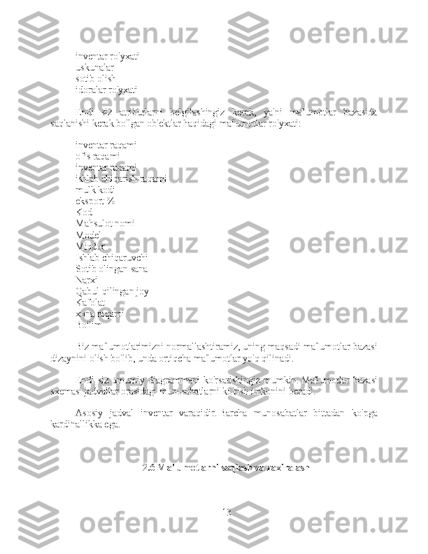 - inventar ro'yxati
- uskunalar
- sotib olish
- idoralar ro'yxati
Endi   siz   atributlarni   belgilashingiz   kerak,   ya'ni   ma'lumotlar   bazasida
saqlanishi kerak bo'lgan ob'ektlar haqidagi ma'lumotlar ro'yxati:
- inventar raqami
- ofis raqami
- inventar raqami
- ishlab chiqarish raqami
- mulk kodi
- eksport %
- Kod
- Mahsulot nomi
- Model
- Miqdor
- Ishlab chiqaruvchi
- Sotib olingan sana
- Narxi
- Qabul qilingan joy
- Kafolat
- xona raqami
- Bo'lim
Biz ma'lumotlarimizni normallashtiramiz, uning maqsadi ma'lumotlar bazasi
dizaynini olish bo'lib, unda ortiqcha ma'lumotlar yo'q qilinadi.
Endi   siz   umumiy   diagrammani   ko'rsatishingiz   mumkin.   Ma'lumotlar   bazasi
sxemasi jadvallar orasidagi munosabatlarni ko'rish imkonini beradi.
Asosiy   jadval   inventar   varaqidir.   Barcha   munosabatlar   bittadan   ko'pga
kardinallikka ega.
2.6 Ma'lumotlarni saqlash va zaxiralash
13 