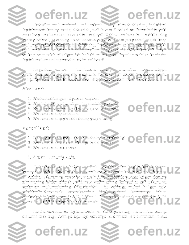 Tashkilot   ma'lumotlarni   turli   joylarda   -   fayl   almashishlarida,   individual
foydalanuvchilarning   qattiq   disklarida,   turli   biznes   ilovalari   va   formatlarida   yoki
masofaviy   ma'lumotlar   bazalarida   saqlaydi.   Ushbu   ma'lumotlar   tashkilotning
qanday ishlashi, bozorning o'sish tendentsiyalari va biznes jarayonlari haqida keng
ma'lumotlarni o'z ichiga oladi.   Ko'pincha, foydalanuvchilar haqiqatan ham kerakli
ma'lumotlarni olish uchun bir nechta ma'lumot joylarini qidirishlari kerak.   Bu qiyin
va   ko'p   vaqt   talab   qiladigan   ish   bo'lishi   mumkin   va   foydalanuvchilar   ko'pincha
foydali ma'lumotni topmasdan taslim bo'lishadi.
Birgalikda   saqlash   -   bu   barcha   turdagi   ma'lumotlar   nusxalanadigan
xotira.   Kurs   ishining   bir   qismi   sifatida   ko'rib   chiqilgan   tashkilot   kichik   korxona
bo'lganligi sababli, tashkilot uchun biz "Birgalikda saqlash" ni ko'rib chiqamiz.
Afzalliklari:
1. Markazlashtirilgan relyatsion saqlash.
2. Manbalardan ma'lumotlarni bir martalik yuklash.
3. Katta hajmdagi ma'lumotlarni saqlash imkoniyati.
4. Ma'lumotlarning izchilligi.
5. Ma'lumotlarni qayta ishlashning yuqori tezligi.
Kamchiliklari:
1. Bunday saqlash joyini tashkil etishning murakkabligi.
2. Ma'lumotlarni saqlash imkoniyatlarini cheklash.
3. Ma'lumotlarni takrorlash.
1. 4-rasm - Umumiy xotira
IT   hodisalari   sodir   bo'lgan   taqdirda   uzilishlar   bilan   bog'liq   kechikishlarni
kamaytirish yoki bartaraf etish uchun ma'lumotlarni zaxiralash ham bir xil darajada
dolzarbdir.   Uskunaning   nosozligi,   virus   hujumi   natijasida   yuzaga   kelgan   dasturiy
ta'minotning   ishdan   chiqishi,   vijdonsiz   xodimlarning   faoliyati   tufayli   uskuna   va
saqlangan   ma'lumotlarning   shikastlanishi   -   bu   zahiraga   muhtoj   bo'lgan   ba'zi
sabablardir.   Korxonada   zaxiralashning   ideal   varianti   kompaniya   ichida
markazlashtirilgan server (RAID 1 bilan FTP server) yoki undan tashqarida (FTP
xizmati bilan VDS serveri) bo'lishi mumkin.
Barcha   serverlar   va   foydalanuvchi   ish   stantsiyalaridagi   ma'lumotlar   xatoga
chidamli   disk   quyi   tizimiga   ega   fayl   serveriga   ko'chiriladi.   Bir   tomondan,   bizda 