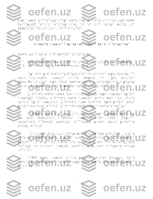 soya   nusxasi   ko'rinishidagi   onlayn   zaxira   mavjud,   boshqa   tomondan,   agar   server
(kompyuter)   jismonan   ishlamay   qolsa,   biz   har   doim   istalgan   vaqtda   turli
serverlardan ma'lumotlarni olishimiz mumkin.
2.7 Zaxira nusxalarini saqlash va tiklashni tashkil qilish sxemasi
Zaxira usulini tashkil qilish sxemasini tanlashda siz:
1. Zaxira nusxalarini zaxiralangan ma'lumotlar bilan turli xil muhitda saqlang.
2. RAIDni zahiraga solishtirish mumkin emas.
Fayl tizimi yoki disklarning shikastlanishi ma'lumotlarni qayta tiklashga olib
keladi.   Bular.   zaxira   nusxalari   alohida   serverda   bir   joyda   saqlanishi
kerak.   Ma'lumotlarni   qayta   tiklash   sxemasi   tashkilot   rahbariyatining   buyrug'iga
binoan, asosiy xodimlarning ish vaqtidan tashqari amalga oshiriladi.
Qo'shimcha zaxira nusxasi faqat oldingi zaxiradan keyin o'zgargan fayllarni
nusxalaydi.   O'rtacha,   qo'shimcha   zaxira   nusxalari   kamroq   vaqt   oladi,   chunki
kamroq   fayllar   nusxalanadi.   Qo'shimcha   nusxa   ko'chirish   rsync   yordam   dasturi
yordamida amalga oshiriladi.   Qo'shimcha zaxira jarayoni rasmda ko'rsatilgan
Differensial zaxira bilan oxirgi to'liq zaxiradan keyin o'zgargan har bir fayl
har   safar   zaxiralanadi.   Differensial   nusxa   ko'chirish   tiklash   jarayonini
tezlashtiradi.   Differensial   zaxiralash   rdiff-backup   yordam   dasturi   yordamida
amalga oshiriladi.
To'liq nusxa odatda butun tizimga va barcha fayllarga ta'sir qiladi.   Haftalik,
oylik   va   choraklik   zaxira   nusxalari   barcha   ma'lumotlarning   to'liq   nusxasini
yaratishni   o'z   ichiga   oladi.   Odatda   juma   kunlari   yoki   dam   olish   kunlarida,   katta
hajmdagi   ma'lumotlarni   nusxalash   tashkilot   ishiga   ta'sir   qilmaganda   amalga
oshiriladi.
DBMS   zaxira   nusxalari   alohida   yaratilishi   mumkin   (masalan,   ikkilik
jurnallar yordamida), shu bilan keshni qayta tiklash paytida ishlamay qolish vaqtini
yo'q qiladi.
15 