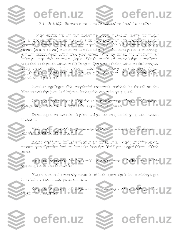 2.7.1 MS SQL Serverda ma'lumotlar bazasi zahirasini o'rnatish
Hozirgi   vaqtda   ma'lumotlar   bazasining   zahira   nusxalari   davriy   bo'lmagan
holda   amalga   oshiriladi   va   nusxa   boshqa   xizmatlar   bilan   birgalikda   ishlaydigan
serverda   saqlanadi,   bu   esa   ma'lumotlar   yo'qolishiga   olib   kelishi   mumkin.   Zaxira
serveri   (zaxira   server)   muhim   ma'lumotlarning   ishonchli   himoyasini   ta'minlashga
yordam   beradi.   Agar   qattiq   disk   yoki   server   ishlamay   qolsa,   ma'lumotlarni   ish
holatiga   qaytarish   mumkin.   Qayta   tiklash   modellari   tranzaksiya   jurnallarini
saqlashni boshqarish uchun mo'ljallangan.   Qayta tiklashning uchta modeli mavjud:
oddiy   tiklash   modeli,   to'liq   tiklash   modeli   va   ommaviy   ravishda   qayd   etilgan
tiklash modeli.   Odatda ma'lumotlar  bazasi  to'liq tiklash modeli yoki  oddiy tiklash
modelidan foydalanadi.
Jurnallar   egallagan   disk   maydonini   avtomatik   ravishda   bo'shatadi   va   shu
bilan tranzaksiya jurnallari hajmini boshqarish zaruratini yo'q qiladi.
Oxirgi  zahiradan keyingi  o'zgarishlar  himoyalanmagan.   Favqulodda vaziyat
yuzaga kelgan taqdirda, bu o'zgarishlar qayta kiritilishi kerak.
Zararlangan   ma'lumotlar   fayllari   tufayli   ish   natijalarini   yo'qotish   bundan
mustasno.
Vaqt   o'tishi   bilan   ixtiyoriy   nuqtaga   (masalan,   dastur   yoki   foydalanuvchi
xatosiga) qayta tiklash mumkin.
Agar oxirgi jurnal bo'lagi shikastlangan bo'lsa, unda oxirgi jurnalning zaxira
nusxasi   yaratilgandan   beri   ma'lumotlar   bazasiga   kiritilgan   o'zgarishlarni   tiklash
kerak.
Agar   shu   vaqtgacha   barcha   kerakli   zaxiralar   mavjud   bo'lsa,   ma'lum   bir
vaqtning o'zida tiklash mumkin.
Yuqori   samarali   ommaviy   nusxa   ko'chirish   operatsiyalarini   ta'minlaydigan
to'liq to'liq tiklash modeliga qo'shimcha.
Ko'pgina   ommaviy   operatsiyalarni   minimal   qayd   qilish   orqali   jurnallar
maydonini qisqartiradi. 