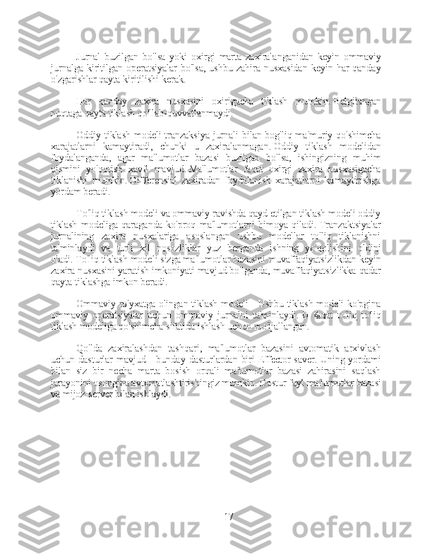 Jurnal   buzilgan   bo'lsa   yoki   oxirgi   marta   zaxiralanganidan   keyin   ommaviy
jurnalga kiritilgan operatsiyalar bo'lsa,  ushbu zahira nusxasidan  keyin har  qanday
o'zgarishlar qayta kiritilishi kerak.
Har   qanday   zaxira   nusxasini   oxirigacha   tiklash   mumkin.   Belgilangan
nuqtaga qayta tiklash qo'llab-quvvatlanmaydi.
Oddiy tiklash modeli tranzaksiya jurnali bilan bog'liq ma'muriy qo'shimcha
xarajatlarni   kamaytiradi,   chunki   u   zaxiralanmagan.   Oddiy   tiklash   modelidan
foydalanganda,   agar   ma'lumotlar   bazasi   buzilgan   bo'lsa,   ishingizning   muhim
qismini   yo'qotish   xavfi   mavjud.   Ma'lumotlar   faqat   oxirgi   zaxira   nusxasigacha
tiklanishi   mumkin.   Differensial   zaxiradan   foydalanish   xarajatlarni   kamaytirishga
yordam beradi.
To'liq tiklash modeli va ommaviy ravishda qayd etilgan tiklash modeli oddiy
tiklash   modeliga   qaraganda   ko'proq   ma'lumotlarni   himoya   qiladi.   Tranzaktsiyalar
jurnalining   zaxira   nusxalariga   asoslangan   ushbu   modellar   to'liq   tiklanishni
ta'minlaydi   va   turli   xil   nosozliklar   yuz   berganda   ishning   yo'qolishini   oldini
oladi.   To'liq tiklash modeli sizga ma'lumotlar bazasini muvaffaqiyatsizlikdan keyin
zaxira nusxasini yaratish imkoniyati mavjud bo'lganda, muvaffaqiyatsizlikka qadar
qayta tiklashga imkon beradi.
Ommaviy ro'yxatga olingan tiklash modeli - Ushbu tiklash modeli ko'pgina
ommaviy   operatsiyalar   uchun   ommaviy   jurnalni   ta'minlaydi.   U   faqat   to'liq   to'liq
tiklash modeliga qo'shimcha sifatida ishlash uchun mo'ljallangan.
Qo'lda   zaxiralashdan   tashqari,   ma'lumotlar   bazasini   avtomatik   arxivlash
uchun dasturlar  mavjud - bunday  dasturlardan  biri  Effector  saver.   Uning yordami
bilan   siz   bir   necha   marta   bosish   orqali   ma'lumotlar   bazasi   zahirasini   saqlash
jarayonini osongina avtomatlashtirishingiz mumkin.   Dastur fayl ma'lumotlar bazasi
va mijoz-server bilan ishlaydi.
17 