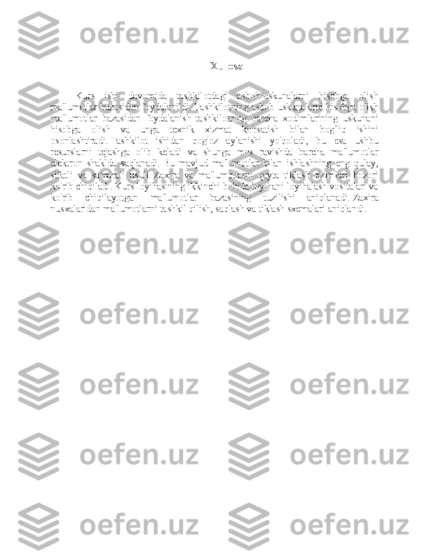 Xulosa
Kurs   ishi   davomida   tashkilotdagi   asbob-uskunalarni   hisobga   olish
ma'lumotlar bazasidan foydalanildi.   Tashkilotning asbob-uskunalarni hisobga olish
ma'lumotlar   bazasidan   foydalanish   tashkilotning   barcha   xodimlarining   uskunani
hisobga   olish   va   unga   texnik   xizmat   ko'rsatish   bilan   bog'liq   ishini
osonlashtiradi.   Tashkilot   ishidan   qog'oz   aylanishi   yo'qoladi,   bu   esa   ushbu
resurslarni   tejashga   olib   keladi   va   shunga   mos   ravishda   barcha   ma'lumotlar
elektron   shaklda   saqlanadi.   Bu   mavjud   ma'lumotlar   bilan   ishlashning   eng   qulay,
sifatli   va   samarali   usuli.   Zaxira   va   ma'lumotlarni   qayta   tiklash   tizimlari   bozori
ko'rib chiqiladi.   Kurs loyihasining ikkinchi bobida loyihani loyihalash vositalari va
ko'rib   chiqilayotgan   ma'lumotlar   bazasining   tuzilishi   aniqlanadi.   Zaxira
nusxalaridan ma'lumotlarni tashkil qilish, saqlash va tiklash sxemalari aniqlandi. 