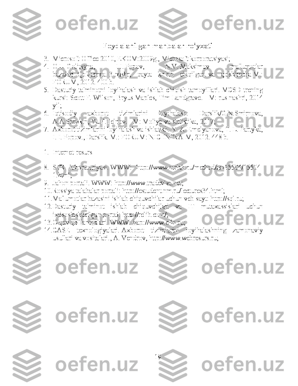 Foydalanilgan manbalar ro'yxati
3. Microsoft Office 2010, EKOM:2009g., Microsoft korporatsiyasi;
4. O.L.   Golitsyna,   I.I.   Popov,   N.V.   Maksimov   ma'lumotlar
bazalari.   Qo'llanma.   3-nashr,   qayta   ko'rib   chiqilgan.   va   qo'shimcha   M.:
FORUM, 2012. 400 b.
5. Dasturiy  ta'minotni   loyihalash   va  ishlab  chiqish   tamoyillari.   MCSD   trening
kursi: Scott F. Wilson, Bryus Maples, Tim Landgrave.   - M: rus nashri, 2014
yil;
6. Iqtisodiy   axborot   tizimlarini   loyihalash:   Darslik/G.N.Smirnova,
A.A.Sorokin, Yu.F.Telnov.   - M: Moliya va statistika, 2017;
7. Axborot tizimlarini loyihalash va ishlatish.   N. Z. Emelyanova, T. L. Partyka,
I. I. Popov., Darslik.   M.: FORUM: NIC INFRA-M, 2012. 448 b.
1. Internet-resurs
8. STR   laboratoriyasi.   WWW:   http://www.ntrlab.ru/method/iso15504/15504-
1.html;
9. Jahon portali.   WWW: http://www.tradevisa.net;
10. Rossiya talabalar portali: http://estudent.nm.ru/lectures34.html;
11. Ma'lumotlar bazasini ishlab chiquvchilar uchun veb-sayt: http://sql.ru;
12. Dasturiy   ta'minot   ishlab   chiquvchilari   va   IT   mutaxassislari   uchun
ixtisoslashtirilgan portal: http://relib.com/;
13. O'quv qo'llanmalari.   WWW: http://www.cfin.ru;
14. CASE   texnologiyalari.   Axborot   tizimlarini   loyihalashning   zamonaviy
usullari va vositalari., A. Vendrov, http://www.webresurs.ru;
19 