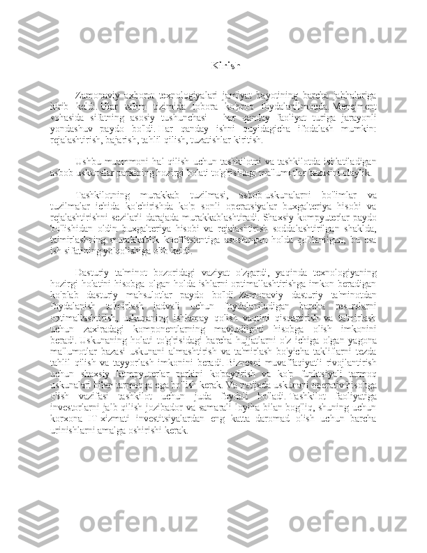 Kirish
Zamonaviy   axborot   texnologiyalari   jamiyat   hayotining   barcha   jabhalariga
kirib   keldi.   Ular   ta'lim   tizimida   tobora   ko'proq   foydalanilmoqda.   Menejment
sohasida   sifatning   asosiy   tushunchasi   -   har   qanday   faoliyat   turiga   jarayonli
yondashuv   paydo   bo'ldi.   Har   qanday   ishni   quyidagicha   ifodalash   mumkin:
rejalashtirish, bajarish, tahlil qilish, tuzatishlar kiritish.
Ushbu  muammoni  hal  qilish   uchun  tashkilotni   va  tashkilotda   ishlatiladigan
asbob-uskunalar parkining hozirgi holati to'g'risidagi ma'lumotlar bazasini olaylik.
Tashkilotning   murakkab   tuzilmasi,   asbob-uskunalarni   bo'limlar   va
tuzilmalar   ichida   ko'chirishda   ko'p   sonli   operatsiyalar   buxgalteriya   hisobi   va
rejalashtirishni  sezilarli  darajada murakkablashtiradi.   Shaxsiy kompyuterlar  paydo
bo'lishidan   oldin   buxgalteriya   hisobi   va   rejalashtirish   soddalashtirilgan   shaklda,
ta'mirlashning   murakkablik   koeffitsientiga   asoslangan   holda   qo'llanilgan,   bu   esa
ish sifatining yo'qolishiga olib keldi.
Dasturiy   ta'minot   bozoridagi   vaziyat   o'zgardi,   yaqinda   texnologiyaning
hozirgi  holatini  hisobga  olgan holda ishlarni  optimallashtirishga imkon beradigan
ko'plab   dasturiy   mahsulotlar   paydo   bo'ldi.   Zamonaviy   dasturiy   ta'minotdan
foydalanish   ta'mirlash   jadvali   uchun   foydalaniladigan   barcha   resurslarni
optimallashtirish,   uskunaning   ishlamay   qolish   vaqtini   qisqartirish   va   ta'mirlash
uchun   zaxiradagi   komponentlarning   mavjudligini   hisobga   olish   imkonini
beradi.   Uskunaning   holati   to'g'risidagi   barcha   hujjatlarni   o'z   ichiga   olgan   yagona
ma'lumotlar   bazasi   uskunani   almashtirish   va   ta'mirlash   bo'yicha   takliflarni   tezda
tahlil   qilish   va   tayyorlash   imkonini   beradi.   Biznesni   muvaffaqiyatli   rivojlantirish
uchun   shaxsiy   kompyuterlar   parkini   ko'paytirish   va   ko'p   funktsiyali   tarmoq
uskunalari bilan tarmoqqa ega bo'lish kerak.   Va natijada uskunani operativ hisobga
olish   vazifasi   tashkilot   uchun   juda   foydali   bo'ladi.   Tashkilot   faoliyatiga
investorlarni  jalb qilish jozibador  va samarali loyiha bilan bog'liq, shuning uchun
korxona   IT-xizmati   investitsiyalardan   eng   katta   daromad   olish   uchun   barcha
urinishlarni amalga oshirishi kerak. 