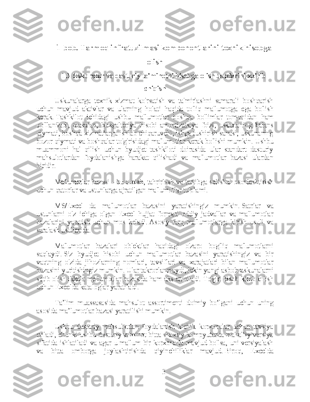 1-bob. Tarmoq infratuzilmasi komponentlarini texnik hisobga
olish
1.1 Uskunalar va dasturiy ta'minotni hisobga olish usullarini ko'rib
chiqish
Uskunalarga   texnik   xizmat   ko'rsatish   va   ta'mirlashni   samarali   boshqarish
uchun   mavjud   aktivlar   va   ularning   holati   haqida   to'liq   ma'lumotga   ega   bo'lish
kerak.   Tashkilot   ichidagi   ushbu   ma'lumotlar   boshqa   bo'limlar   tomonidan   ham
qo'llaniladi,   masalan,   buxgalteriya   hisobi   amortizatsiya   foizi,   uskunaning   balans
qiymati, boshqa xizmatlarga ishlab chiqaruvchi, ishga tushirish sanasi, uskunaning
bozor qiymati va boshqalar to'g'risidagi ma'lumotlar kerak bo'lishi mumkin.   Ushbu
muammoni   hal   qilish   uchun   byudjet   tashkiloti   doirasida   ular   standart   dasturiy
mahsulotlardan   foydalanishga   harakat   qilishadi   va   ma'lumotlar   bazasi   ulardan
biridir.
Ma'lumotlar bazasi  - bu topish, tahrirlash va tartibga solishni osonlashtirish
uchun qatorlar va ustunlarga ajratilgan ma'lumotlar to'plami.
MS/Excel   da   ma'lumotlar   bazasini   yaratishingiz   mumkin.   Satrlar   va
ustunlarni   o'z   ichiga   olgan   Excel   hujjat   formati   oddiy   jadvallar   va   ma'lumotlar
bazalarini   yaratish   uchun   mos   keladi.   Asosiy   farq   ma'lumotlarga   kirish   usuli   va
saralash usullarida.
Ma'lumotlar   bazalari   ob'ektlar   haqidagi   o'zaro   bog'liq   ma'lumotlarni
saqlaydi.   Siz   byudjet   hisobi   uchun   ma'lumotlar   bazasini   yaratishingiz   va   bir
vaqtning   o'zida   jihozlarning   nomlari,   tavsiflari   va   xarajatlari   bilan   ma'lumotlar
bazasini yuritishingiz mumkin.   Ular takrorlanmaydi, lekin yangi asbob-uskunalarni
sotib olish ikkala ma'lumotlar bazasida ham aks ettiriladi.   To'g'ri hisob-kitob qilish
uchun Excelda kataloglar yaratiladi.
Ta’lim   muassasasida   mahsulot   assortimenti   doimiy   bo‘lgani   uchun   uning
asosida ma’lumotlar bazasi yaratilishi mumkin.
Ushbu   dasturiy   mahsulotdan   foydalanish   kichik   korxonalar   uchun   tavsiya
etiladi, chunki ushbu dasturiy ta'minot bitta shaxsiy kompyuterda mahalliy versiya
sifatida ishlatiladi  va agar u ma'lum bir korxonada mavjud bo'lsa, uni versiyalash
va   bitta   omborga   joylashtirishda   qiyinchiliklar   mavjud.   Biroq,   Excelda
3 