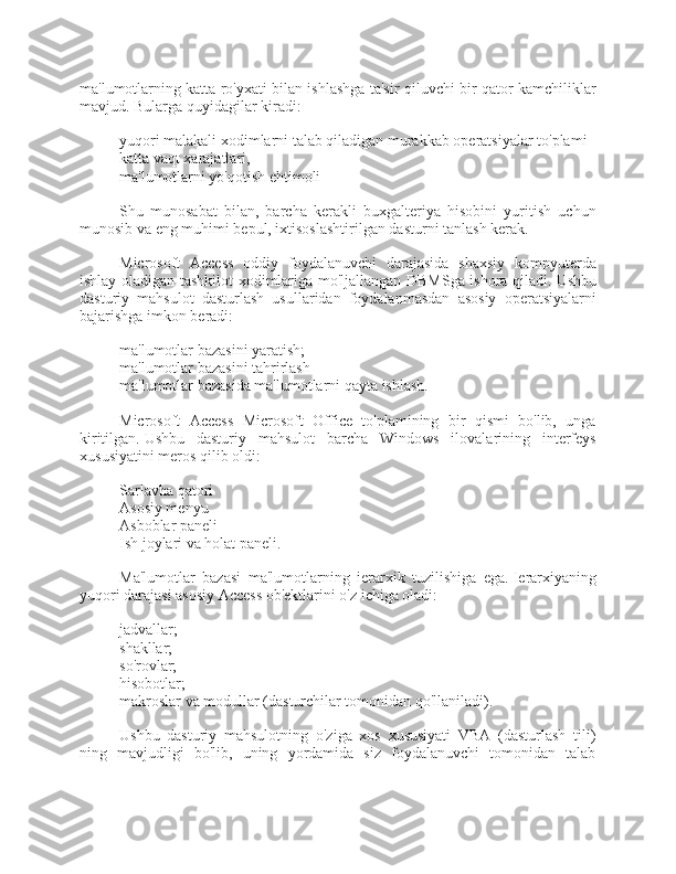 ma'lumotlarning katta ro'yxati bilan ishlashga ta'sir qiluvchi bir qator kamchiliklar
mavjud.   Bularga quyidagilar kiradi:
- yuqori malakali xodimlarni talab qiladigan murakkab operatsiyalar to'plami
- katta vaqt xarajatlari,
- ma'lumotlarni yo'qotish ehtimoli
Shu   munosabat   bilan,   barcha   kerakli   buxgalteriya   hisobini   yuritish   uchun
munosib va  eng muhimi bepul, ixtisoslashtirilgan dasturni tanlash kerak.
Microsoft   Access   oddiy   foydalanuvchi   darajasida   shaxsiy   kompyuterda
ishlay oladigan tashkilot xodimlariga mo'ljallangan DBMSga ishora qiladi.   Ushbu
dasturiy   mahsulot   dasturlash   usullaridan   foydalanmasdan   asosiy   operatsiyalarni
bajarishga imkon beradi:
- ma'lumotlar bazasini yaratish;
- ma'lumotlar bazasini tahrirlash
- ma'lumotlar bazasida ma'lumotlarni qayta ishlash.
Microsoft   Access   Microsoft   Office   to'plamining   bir   qismi   bo'lib,   unga
kiritilgan.   Ushbu   dasturiy   mahsulot   barcha   Windows   ilovalarining   interfeys
xususiyatini meros qilib oldi:
- Sarlavha qatori
- Asosiy menyu
- Asboblar paneli
- Ish joylari va holat paneli.
Ma'lumotlar   bazasi   ma'lumotlarning   ierarxik   tuzilishiga   ega.   Ierarxiyaning
yuqori darajasi asosiy Access ob'ektlarini o'z ichiga oladi:
- jadvallar;
- shakllar;
- so'rovlar;
- hisobotlar;
- makroslar va modullar (dasturchilar tomonidan qo'llaniladi).
Ushbu   dasturiy   mahsulotning   o'ziga   xos   xususiyati   VBA   (dasturlash   tili)
ning   mavjudligi   bo'lib,   uning   yordamida   siz   foydalanuvchi   tomonidan   talab 
