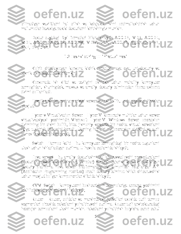 qilinadigan   vazifalarni   hal   qilish   va   kelajakda   ishni   optimallashtirish   uchun
ma'lumotlar bazasiga pastki dasturlarni kiritishingiz mumkin.
Dastur   quyidagi   fayl   formatlari   bilan   ishlaydi:   ACCDB,   MDB,   ACCDE,
MDE,   ACCDT,   ACCDR,   ACCDW,   MDW,   LDB,   LACCDB,   SQL,   DBF,   DB,
SNP, DIF, CDB.
1.2 Tashkilotning IT infratuzilmasi
Ko'rib   chiqilayotgan   korxona   kichik   infratuzilmaga   ega,   uni   dasturiy   va
texnik qismlarga bo'lish mumkin.
Korxonada   ish   sifati   va   tezligini   oshirish   uchun   mahalliy   kompyuter
tarmog'idan,   shuningdek,   maxsus   va   amaliy   dasturiy   ta'minotdan   iborat   axborot
tizimi qo'llaniladi.
Texnik arxitekturaning markazi server xonasi bo'lib, unda quyidagi jihozlar
mavjud:
Hyper-v   Virtualization   Server   -   Hyper-V   korporativ   muhitlar   uchun   server
virtualizatsiyasi   yechimidir.   Microsoft   Hyper-V   Windows   Server   operatsion
tizimining   bir   qismi   bo'lib,   bitta   jismoniy   serverda   bir   nechta   virtual   serverlarni
ishga   tushirish   imkonini   beradi,   ularning   har   biri   o'z   operatsion   tizimini   va   turli
biznes ilovalarini boshqaradi;
Switch   -   Tarmoq   kaliti   -   bu   kompyuter   tarmog'idagi   bir   nechta   tugunlarni
ulash uchun ishlatiladigan qurilma.   U havola qatlamida ishlaydi;
Ilova   serveri   -   bu   amaliy   dasturlashni   qo'llab-quvvatlovchi   protseduralarni
(dasturlar, mexanik operatsiyalar, skriptlar)  samarali bajarish uchun mo'ljallangan
dasturiy   platforma.   Ilova   serveri   platformaning   o'zi   tomonidan   belgilangan   API
(Application Programming Interface)  orqali  dasturiy ta'minot  ishlab chiqaruvchisi
uchun mavjud bo'lgan komponentlar sifatida ishlaydi;
KVM   Switch   -   kompyuterni   boshqarish   muammolariga   apparat   yechimini
taklif qiluvchi qurilmalarni ifodalaydi;
Router   -   Router,   qoidalar   va   marshrutlash   jadvallari   asosida   turli   tarmoq
segmentlari o'rtasida paketlarni yo'naltiruvchi qurilma.   Router turli arxitekturadagi
heterojen   tarmoqlarni   ulashi   mumkin.   Paketlarni   yo'naltirish   bo'yicha   qaror   qabul
5 