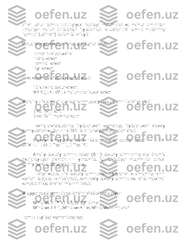 qilish   uchun   tarmoq   topologiyasi   haqidagi   ma'lumotlar   va   ma'mur   tomonidan
o'rnatilgan   ma'lum   qoidalardan   foydalaniladi.   Routerlar   OSI   tarmoq   modelining
"tarmoq" (uchinchi) qatlamida ishlaydi.
Virtualizatsiya serveri rollariga quyidagilar kiradi:
- Domen boshqaruvchisi
- Pochta serveri
- Terminal serveri
- Fayl serveri
Ilova serveri rollariga quyidagilar kiradi:
- 1C korxona dastur serveri.
- MS SQL SERVER ma'lumotlar bazasi serveri.
Mahalliy ofis tarmog'i quyidagi kommutatsiya uskunalarini o'z ichiga oladi:
- Cisco 2960 kaliti
- Cisco 2911 marshrutizatori
Texnik   arxitekturaning   foydalanuvchi   segmentiga   foydalanuvchi   shaxsiy
kompyuterlari va Canon iR-2520 ko'p funksiyali qurilmalari kiradi.
Shaxsiy   kompyuterlar   parki   ikkita   modelda   taqdim   etilgan   -   OLDI
COMPUTERS Office 110, Office 160.
Amaliy   dasturiy   ta'minot   paketi   (APP)   dasturiy   ta'minotning   eng   dinamik
rivojlanayotgan   qismidir.   PPP   yordamida   hal   qilinadigan   muammolar   doirasi
doimiy ravishda kengayib bormoqda.
Hozirgi   vaqtda   ofis   dasturiy   ta'minotidan   foydalanish   xodimlarning   ishini
sezilarli   darajada   osonlashtiradi,   zamonaviy   dasturiy   ta'minot   esa   ishda   maksimal
samaradorlikka erishish imkonini beradi.
Muayyan pastki tarmoqlarga kirishni cheklash imkoniyati:
- Windows 2016 R2 darajasidagi domen
- Windows 7 SP1, Windows 8.1 va Windows 10 mijozlari
Tarmoq quyidagi segmentlarga ega: 