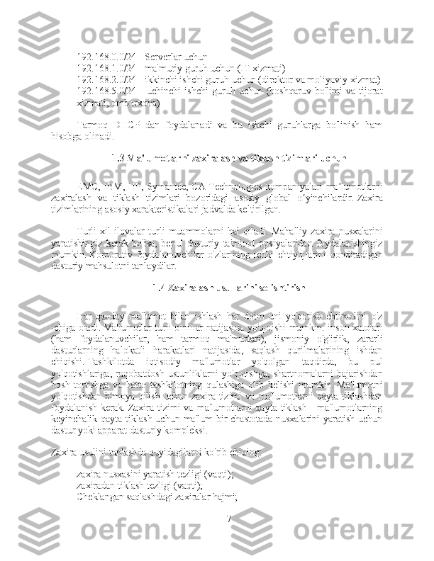 - 192.168.0.0/24 - Serverlar uchun
- 192.168.1.0/24 - ma'muriy guruh uchun (IT xizmati)
- 192.168.2.0/24 - ikkinchi ishchi guruh uchun (direktor va moliyaviy xizmat)
- 192.168.5.0/24  -   uchinchi   ishchi   guruh  uchun   (boshqaruv   bo'limi   va   tijorat
xizmati, omborxona)
Tarmoq   DHCP   dan   foydalanadi   va   bu   ishchi   guruhlarga   bo'linish   ham
hisobga olinadi.
1.3 Ma'lumotlarni zaxiralash va tiklash tizimlari uchun  
EMC, IBM, HP, Symantec, CA Technologies kompaniyalari ma lumotlarniʼ
zaxiralash   va   tiklash   tizimlari   bozoridagi   asosiy   global   o yinchilardir.	
ʻ   Zaxira
tizimlarining asosiy xarakteristikalari jadvalda keltirilgan.
Turli   xil   ilovalar   turli   muammolarni   hal   qiladi.   Mahalliy   zaxira   nusxalarini
yaratishingiz   kerak   bo'lsa,   bepul   dasturiy   ta'minot   opsiyalaridan   foydalanishingiz
mumkin.   Korporativ   foydalanuvchilar   o'zlarining   ichki   ehtiyojlarini   qondiradigan
dasturiy mahsulotni tanlaydilar.
1.4 Zaxiralash usullarini solishtirish
Har   qanday   ma'lumot   bilan   ishlash   har   doim   uni   yo'qotish   ehtimolini   o'z
ichiga oladi.   Ma'lumotlar turli omillar natijasida yo'qolishi mumkin: inson xatolari
(ham   foydalanuvchilar,   ham   tarmoq   ma'murlari),   jismoniy   o'g'irlik,   zararli
dasturlarning   halokatli   harakatlari   natijasida,   saqlash   qurilmalarining   ishdan
chiqishi.   Tashkilotda   iqtisodiy   ma'lumotlar   yo'qolgan   taqdirda,   bu   pul
yo'qotishlariga,   raqobatdosh   ustunliklarni   yo'qotishga,   shartnomalarni   bajarishdan
bosh   tortishga   va   hatto   tashkilotning   qulashiga   olib   kelishi   mumkin.   Ma'lumotni
yo'qotishdan himoya qilish uchun zaxira tizimi  va ma'lumotlarni  qayta tiklashdan
foydalanish   kerak.   Zaxira  tizimi   va  ma'lumotlarni   qayta tiklash  -  ma'lumotlarning
keyinchalik qayta tiklash uchun ma'lum  bir  chastotada nusxalarini  yaratish uchun
dastur yoki apparat dasturiy kompleksi.
Zaxira usulini tanlashda quyidagilarni ko'rib chiqing:
- zaxira nusxasini yaratish tezligi (vaqti);
- zaxiradan tiklash tezligi (vaqti);
- Cheklangan saqlashdagi zaxiralar hajmi;
7 