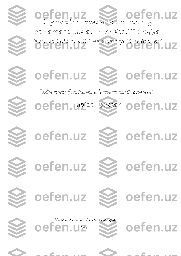 Oliy va o’rta maxsus ta’lim vazirligi
Samarqand davlat universiteti filologiya
fakulteti o’zbek tili va adabiyoti kafedrasi            
“ Maxsus fanlarni o’qitish metodikasi ”
  fanidan yozgan
                           Mavzu: Samarali o’qitish stategiyasi.
                                                   Reja. 