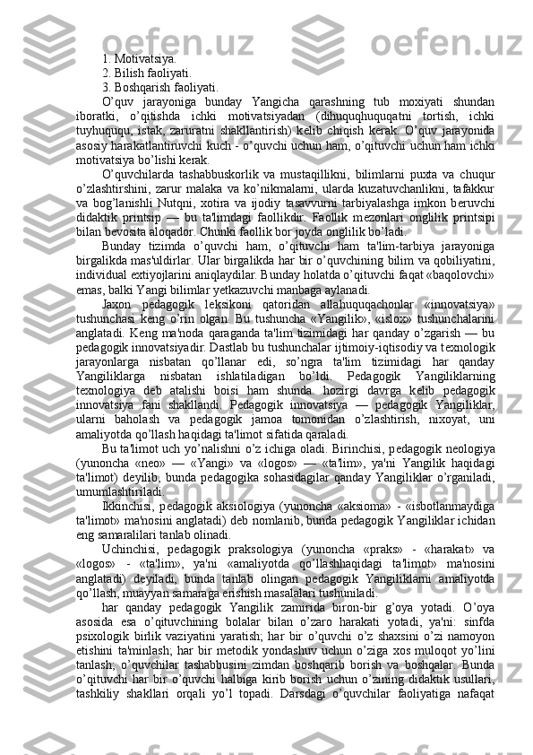 1. Motivatsiya.
2. Bilish faoliyati.
3. Boshqarish faoliyati.
O’quv   jarayoniga   bunday   Yangicha   qarashning   tub   moxiyati   shundan
iboratki,   o’qitishda   ichki   motivatsiyadan   (dihuquqhuquqatni   tortish,   ichki
tuyhuququ,   istak,   zaruratni   shakllantirish)   k е lib   chiqish   k е rak.   O’quv   jarayonida
asosiy harakatlantiruvchi kuch - o’quvchi uchun ham, o’qituvchi uchun ham ichki
motivatsiya bo’lishi k е rak.
O’quvchilarda   tashabbuskorlik   va   mustaqillikni,   bilimlarni   puxta   va   chuqur
o’zlashtirshini,   zarur   malaka   va   ko’nikmalarni,   ularda   kuzatuvchanlikni,   tafakkur
va   bog’lanishli   Nutqni,   xotira   va   ijodiy   tasavvurni   tarbiyalashga   imkon   b е ruvchi
didaktik   printsip   —   bu   ta'limdagi   faollikdir.   Faollik   m е zonlari   onglilik   printsipi
bilan b е vosita aloqador. Chunki faollik bor joyda onglilik bo’ladi.
Bunday   tizimda   o’quvchi   ham,   o’qituvchi   ham   ta'lim-tarbiya   jarayoniga
birgalikda mas'uldirlar. Ular birgalikda har bir o’quvchining bilim va qobiliyatini,
individual extiyojlarini aniqlaydilar. Bunday holatda o’qituvchi faqat «baqolovchi»
emas, balki Yangi bilimlar yetkazuvchi manbaga aylanadi.
Jaxon   p е dagogik   l е ksikoni   qatoridan   allahuquqachonlar   «innovatsiya»
tushunchasi   k е ng   o’rin   olgan.   Bu   tushuncha   «Yangilik»,   «islox»   tushunchalarini
anglatadi.   K е ng   ma'noda   qaraganda   ta'lim   tizimidagi   har   qanday   o’zgarish   —   bu
p е dagogik innovatsiyadir. Dastlab bu tushunchalar ijtimoiy-iqtisodiy va t е xnologik
jarayonlarga   nisbatan   qo’llanar   edi,   so’ngra   ta'lim   tizimidagi   har   qanday
Yangiliklarga   nisbatan   ishlatiladigan   bo’ldi.   P е dagogik   Yangiliklarning
t е xnologiya   d е b   atalishi   boisi   ham   shunda.   hozirgi   davrga   k е lib   p е dagogik
innovatsiya   fani   shakllandi.   P е dagogik   innovatsiya   —   p е dagogik   Yangiliklar,
ularni   baholash   va   p е dagogik   jamoa   tomonidan   o’zlashtirish,   nixoyat,   uni
amaliyotda qo’llash haqidagi ta'limot sifatida qaraladi.
Bu ta'limot uch yo’nalishni o’z ichiga oladi. Birinchisi, p е dagogik n е ologiya
(yunoncha   «n е o»   —   «Yangi»   va   «logos»   —   «ta'lim»,   ya'ni   Yangilik   haqidagi
ta'limot)   d е yilib,   bunda   p е dagogika   sohasidagilar   qanday   Yangiliklar   o’rganiladi,
umumlashtiriladi.
Ikkinchisi,   p е dagogik   aksiologiya   (yunoncha   «aksioma»   -   «isbotlanmaydiga
ta'limot» ma'nosini anglatadi) d е b nomlanib, bunda p е dagogik Yangiliklar ichidan
eng samaralilari tanlab olinadi.
Uchinchisi,   p е dagogik   praksologiya   (yunoncha   «praks»   -   «harakat»   va
«logos»   -   «ta'lim»,   ya'ni   «amaliyotda   qo’llashhaqidagi   ta'limot»   ma'nosini
anglatadi)   d е yiladi,   bunda   tanlab   olingan   p е dagogik   Yangiliklarni   amaliyotda
qo’llash, muayyan samaraga erishish masalalari tushuniladi.
har   qanday   p е dagogik   Yangilik   zamirida   biron-bir   g’oya   yotadi.   O’oya
asosida   esa   o’qituvchining   bolalar   bilan   o’zaro   harakati   yotadi,   ya'ni:   sinfda
psixologik   birlik   vaziyatini   yaratish;   har   bir   o’quvchi   o’z   shaxsini   o’zi   namoyon
etishini   ta'minlash;   har   bir   m е todik   yondashuv   uchun   o’ziga   xos   muloqot   yo’lini
tanlash;   o’quvchilar   tashabbusini   zimdan   boshqarib   borish   va   boshqalar.   Bunda
o’qituvchi   har   bir   o’quvchi   halbiga   kirib   borish   uchun   o’zining   didaktik   usullari,
tashkiliy   shakllari   orqali   yo’l   topadi.   Darsdagi   o’quvchilar   faoliyatiga   nafaqat 