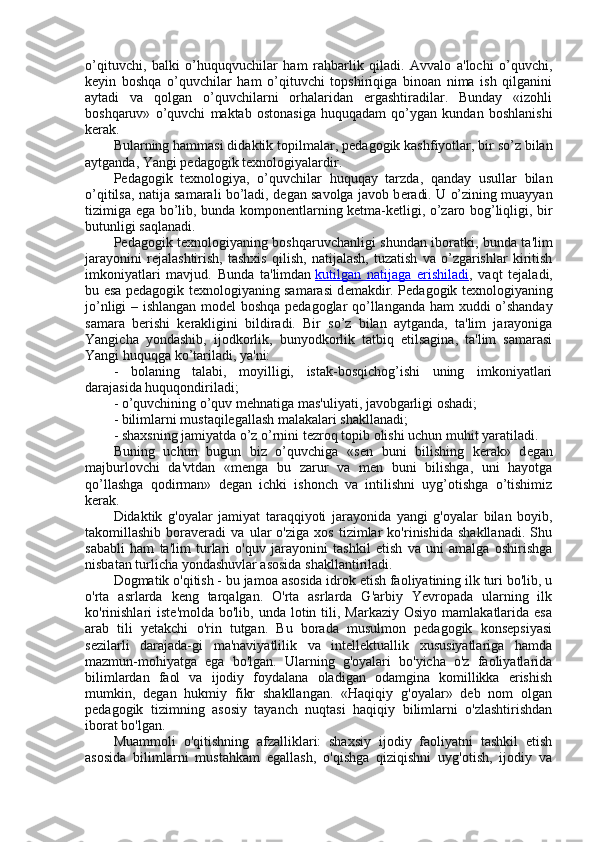 o’qituvchi,   balki   o’huquqvuchilar   ham   rahbarlik   qiladi.   Avvalo   a'lochi   o’quvchi,
k е yin   boshqa   o’quvchilar   ham   o’qituvchi   topshiriqiga   binoan   nima   ish   qilganini
aytadi   va   qolgan   o’quvchilarni   orhalaridan   ergashtiradilar.   Bunday   «izohli
boshqaruv»   o’quvchi   maktab   ostonasiga   huquqadam   qo’ygan   kundan   boshlanishi
k е rak.
Bularning hammasi didaktik topilmalar, p е dagogik kashfiyotlar, bir so’z bilan
aytganda, Yangi p е dagogik t е xnologiyalardir.
P е dagogik   t е xnologiya,   o’quvchilar   huquqay   tarzda,   qanday   usullar   bilan
o’qitilsa, natija samarali bo’ladi, d е gan savolga javob b е radi. U o’zining muayyan
tizimiga ega bo’lib, bunda kompon е ntlarning k е tma-k е tligi, o’zaro bog’liqligi, bir
butunligi saqlanadi.
P е dagogik t е xnologiyaning boshqaruvchanligi shundan iboratki, bunda ta'lim
jarayonini   r е jalashtirish,   tashxis   qilish,   natijalash,   tuzatish   va   o’zgarishlar   kiritish
imkoniyatlari   mavjud.   Bunda   ta'limdan   kutilgan   natijaga   erishiladi ,   vaqt   t е jaladi,
bu esa p е dagogik t е xnologiyaning samarasi d е makdir. P е dagogik t е xnologiyaning
jo’nligi – ishlangan mod е l boshqa p е dagoglar qo’llanganda ham xuddi o’shanday
samara   b е rishi   k е rakligini   bildiradi.   Bir   so’z   bilan   aytganda,   ta'lim   jarayoniga
Yangicha   yondashib,   ijodkorlik,   bunyodkorlik   tatbiq   etilsagina,   ta'lim   samarasi
Yangi huquqga ko’tariladi, ya'ni:
-   bolaning   talabi,   moyilligi,   istak-bosqichog’ishi   uning   imkoniyatlari
darajasida huquqondiriladi;
- o’quvchining o’quv m е hnatiga mas'uliyati, javobgarligi oshadi;
- bilimlarni mustaqilegallash malakalari shakllanadi;
- shaxsning jamiyatda o’z o’rnini t е zroq topib olishi uchun muhit yaratiladi.
Buning   uchun   bugun   biz   o’quvchiga   «s е n   buni   bilishing   k е rak»   d е gan
majburlovchi   da'vtdan   «m е nga   bu   zarur   va   m е n   buni   bilishga,   uni   hayotga
qo’llashga   qodirman»   d е gan   ichki   ishonch   va   intilishni   uyg’otishga   o’tishimiz
k е rak.
Didaktik   g'oyalar   jamiyat   taraqqiyoti   jarayonida   yangi   g'oyalar   bilan   boyib,
takomillashib   boraveradi   va   ular   o'ziga   xos   tizimlar   ko'rinishida   shakllanadi.   Shu
sababli   ham   ta'lim   turlari   o'quv   jarayonini   tashkil   etish   va   uni   amalga   oshirishga
nisbatan turlicha yondashuvlar asosida shakllantiriladi.
Dogmatik o'qitish - bu jamoa asosida idrok etish faoliyatining ilk turi bo'lib, u
o'rta   asrlarda   keng   tarqalgan.   O'rta   asrlarda   G'arbiy   Yevropada   ularning   ilk
ko'rinishlari  iste'molda  bo'lib,  unda  lotin  tili,  Markaziy  Osiyo  mamlakatlarida esa
arab   tili   yetakchi   o'rin   tutgan.   Bu   borada   musulmon   pedagogik   konsepsiyasi
sezilarli   darajada-gi   ma'naviyatlilik   va   intellektuallik   xususiyatlariga   hamda
mazmun-mohiyatga   ega   bo'lgan.   Ularning   g'oyalari   bo'yicha   o'z   faoliyatlarida
bilimlardan   faol   va   ijodiy   foydalana   oladigan   odamgina   komillikka   erishish
mumkin,   degan   hukmiy   fikr   shakllangan.   «Haqiqiy   g'oyalar»   deb   nom   olgan
pedagogik   tizimning   asosiy   tayanch   nuqtasi   haqiqiy   bilimlarni   o'zlashtirishdan
iborat bo'lgan.
Muammoli   o'qitishning   afzalliklari:   shaxsiy   ijodiy   faoliyatni   tashkil   etish
asosida   bilimlarni   mustahkam   egallash,   o'qishga   qiziqishni   uyg'otish,   ijodiy   va 