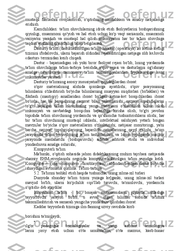 mustaqil   fikrlashni   rivojlantirish,   o'qitishning   mustahkam   va   amaliy   natijalariga
erishish.
Kamchiliklari:   ta'lim   oluvchilarning   idrok   etish   faoliyatlarini   boshqarishning
qiyinligi,   muammoni   qo'yish   va   hal   etish   uchun   ko'p   vaqt   sariianishi,   muammoli
vaziyatni   yaratish   va   mustaqil   hal   qilish   imkoniyatini   har   bir   ta'lim   oluvchiga
taqdim etishning qiyinchiligi bilan belgilanadi.
Dasturiy ta'lim (dasturlashtirilgan ta'lim) harakat (operatsiya) lar ketma-ketligi
tizimini ifodalovchi, ularni bajarish oldindan rejalashtirilgan natijaga olib keJuvchi
«dastur» terminidan keiib chiqadi.
Dastur   -   bajariiadigan   ish   yoki   biror   faoliyat   rejasi   bo'lib,   lining   yordamida
ta'lim   oluvchilarga   ta'lim-tarbiya   berishda   o'quv   rejasi   va   dasturlarini   og'ishmay
amalga   oshirilishida   zamonaviy   ta'lim   texnologiyalaridan   foydalanishga   keng
imkoniyatlar yaratadi.
Dasturiy ta'limning asosiy xususiyatiari quyidagilardan iborat:
o'quv   materialining   alohida   qismlarga   ajratilishi;   o'quv   jarayonining
bilimlarini   o'zlashtirish   bo'yicha   bilimlarning   muayyan   miqdorlari   (bo'laklari)   va
fikrlash   (mantiqiy)   amallaridan   iborat   bo'Igan   ketma-ket   bosqichlardan   iborat
bo'iishi;   har   bir   bosqichning   nazorat   bilan   yakunlanishi;   nazorat   topshifiqlarini
to'g'ri   bajargan   ta'lim   oluvchining   yangi   materiaini   o'zlashtirish   uchun   olish
imkoniyati   va   navbatdagi   bosqichni   bajarishga   kirisha   olish;   to'g'ri   javobni
topishda   ta'lim   oluvchining   yordamchi   va   qo'shimcha   tushuntirishlarni   olishi;   har
bir   ta'lim   oluvchining   mustaqil   ishlashi,   intellektual   salohiyati   yetarli   boigan
mavzuJar   bo'yicha   o'quv   materiallarim   o'zlashtirishi;   natijaiar   monitoringi,   ya'ni
barcha   nazorat   topshiriqlarining   bajarilish   natijalarining   qayd   etilishi;   ta'iim
jarayonida   ta'lim   beruvchtning   ta'lim   tashkilotchisi   va   lozim   topilganda   mazkur
jarayonda   maslahatchi   (boshqaruvchi)   sifatida   ishtirok   etishi   va   individual
yondashuvni amalga oshirishi;
Kompyuterli ta'lim.
Ma'lumki,   o'qitish   sohasida   jahon   didaktikasining   muhim   tajribasi   natijasida
shaxsiy   EHM   rivojlanishi   negizida   kompyuterlashtirilgan   ta'lim   vujudga   keldi.
Kompyuter — (ing. «computer» - hisoblayman) - oldindan berilgan dastur bo'yicha
ishiaydigan avtomatik qurilma. Ta'lim-tarbiya
5.2. Ta'limni tashkil etish haqida tushuncha, uning xilma-xil turlari
Dunyoda   shunday   ta'lim   tizimi   yuzaga   ke]ganki,   uning   xilma-xil   turlari
mavjud   bo'lib,   ularni   ko'pchilik   «qo'IIab   turuvchi,   ta'minlovchi,   yordamchi
o'qitish» deb ataydilar
Innovatsion   ta'lim   -   bu   boiajak   mutaxassislarni   joylarda   ishlashga
tayyorlovchi   jarayon   bo'lib,   u   avval   olgan   bilimlar   asosida   ta'limni
takomillashtirish va samarali yangicha yondashuv qilishdan iborat.
Kadrlar tayyorlash tizimiga ilm-fanning uzviy ravishda kirib
borishini ta'minlaydi;

ilg'or   pedagogik   texnologiyalar   va   yangi   axborot   texnologiya
larini   joriy   etish   uchun   o'rta   umumta'lim,   o'rta   maxsus,   kasb-hunar 