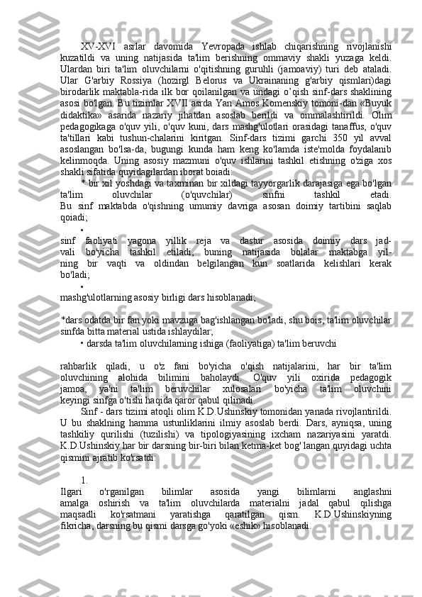 XV-XVI   asrlar   davomida   Yevropada   ishlab   chiqarishning   rivojlanishi
kuzatildi   va   uning   natijasida   ta'lim   berishning   ommaviy   shakli   yuzaga   keldi.
Ulardan   biri   ta'lim   oluvchilarni   o'qitishning   guruhli   (jamoaviy)   turi   deb   ataladi.
Ular   G'arbiy   Rossiya   (hozirgl   Belorus   va   Ukrainaning   g'arbiy   qismlari)dagi
birodarlik maktabla-rida ilk  bor   qoilanilgan va  undagi   o’qish  sinf-dars  shaklining
asosi bo'lgan. Bu tizimlar XVII asrda Yan Amos Komenskiy tomoni-dan «Buyuk
didaktika»   asarida   nazariy   jihatdan   asoslab   berildi   va   ommalashtirildi.   Olim
pedagogikaga  o'quv   yili,  o'quv   kuni,  dars   mashg'ulotlari  orasidagi  tanaffus,  o'quv
ta'tillari   kabi   tushun-chalarini   kiritgan.   Sinf-dars   tizimi   garchi   350   yil   avval
asoslangan   bo'lsa-da,   bugungi   kunda   ham   keng   ko'lamda   iste'molda   foydalanib
kelinmoqda.   Uning   asosiy   mazmuni   o'quv   ishlarini   tashkil   etishning   o'ziga   xos
shakli sifatida quyidagilardan iborat boiadi:
* bir xil yoshdagi va taxminan bir xildagi tayyorgarlik darajasiga ega bo'lgan
ta'lim   oluvchilar   (o'quvchilar)   sinfni   tashkil   etadi.
Bu   sinf   maktabda   o'qishning   umumiy   davriga   asosan   doimiy   tartibini   saqlab
qoiadi;

sinf   faoliyati   yagona   yillik   reja   va   dastur   asosida   doimiy   dars   jad-
vali   bo'yicha   tashkil   etiladi,   buning   natijasida   bolalar   maktabga   yil-
ning   bir   vaqti   va   oldindan   belgilangan   kun   soatlarida   kelishlari   kerak
bo'ladi;

mashg'ulotlarning asosiy birligi dars hisoblanadi;
* dars odatda bir fan yoki mavzuga bag'ishlangan bo'ladi, shu bois, ta'lim oluvchilar
sinfda bitta material ustida ishlaydilar;
• darsda ta'lim oluvchilarning ishiga (faoliyatiga) ta'lim beruvchi
rahbarlik   qiladi,   u   o'z   fani   bo'yicha   o'qish   natijalarini,   har   bir   ta'lim
oluvchining   alohida   bilimini   baholaydi.   O'quv   yili   oxirida   pedagogik
jamoa,   ya'ni   ta'lim   beruvchilar   xulosalari   bo'yicha   ta'lim   oluvchini
keyingi sinfga o'tishi haqida qaror qabul qilinadi.
Sinf - dars tizimi atoqli olim K.D.Ushinskiy tomonidan yanada rivojlantirildi.
U   bu   shaklning   hamma   ustunliklarini   ilmiy   asoslab   berdi.   Dars,   ayniqsa,   uning
tashkiliy   qurilishi   (tuzilishi)   va   tipologiyasining   ixcham   nazariyasini   yaratdi.
K.D.Ushinskiy har bir darsning bir-biri bilan ketma-ket bog' langan quyidagi uchta
qismini ajratib ko'rsatdi:
1.
Ilgari   o'rganilgan   bilimlar   asosida   yangi   bilimlarni   anglashni
amalga   oshirish   va   ta'lim   oluvchilarda   materialni   jadal   qabul   qilishga
maqsadli   ko'rsatmani   yaratishga   qaratilgan   qism.   K.D.Ushinskiyning
fikricha, darsning bu qismi darsga go'yoki «eshik» hisoblanadi. 